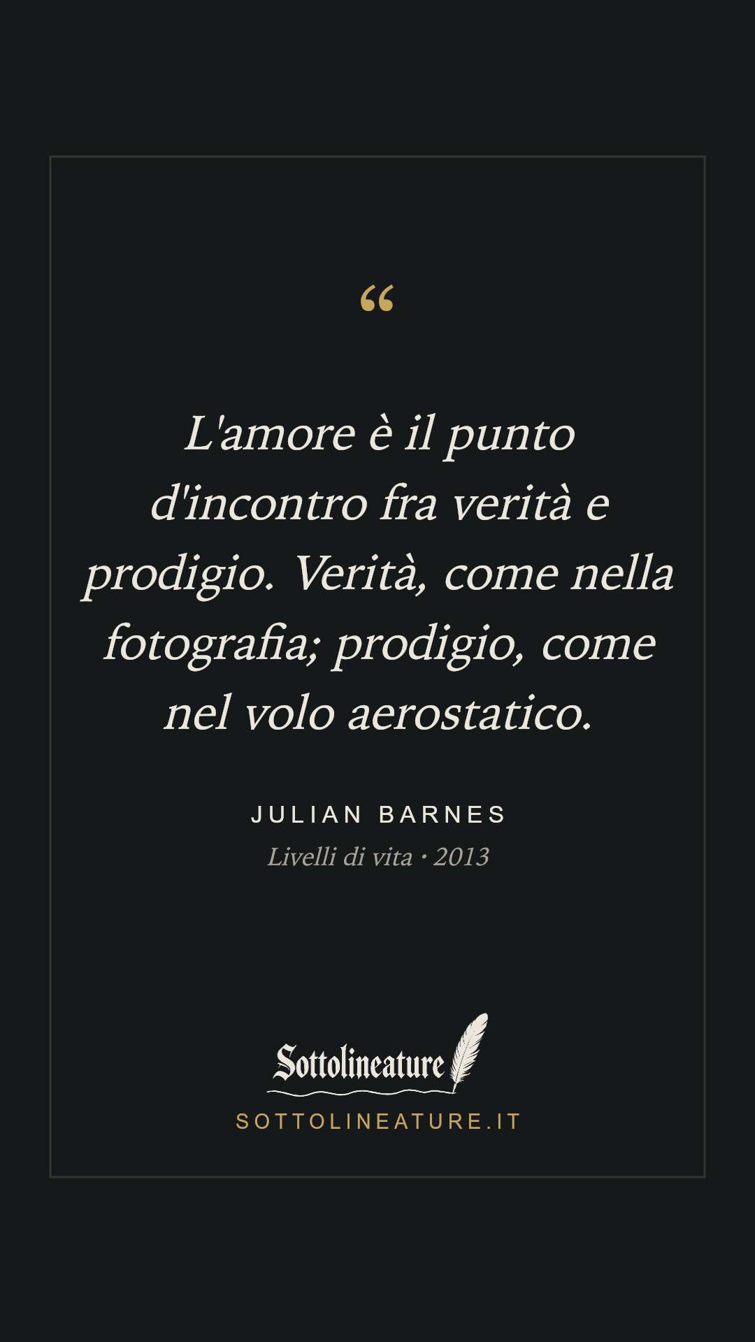 «L'amore è il punto d'incontro fra verità e prodigio. Verità, come nella fotografia; prodigio, come nel volo aerostatico.» — Julian Barnes, Livelli di vita (2013). Grafica Sottolineature, versione scura.