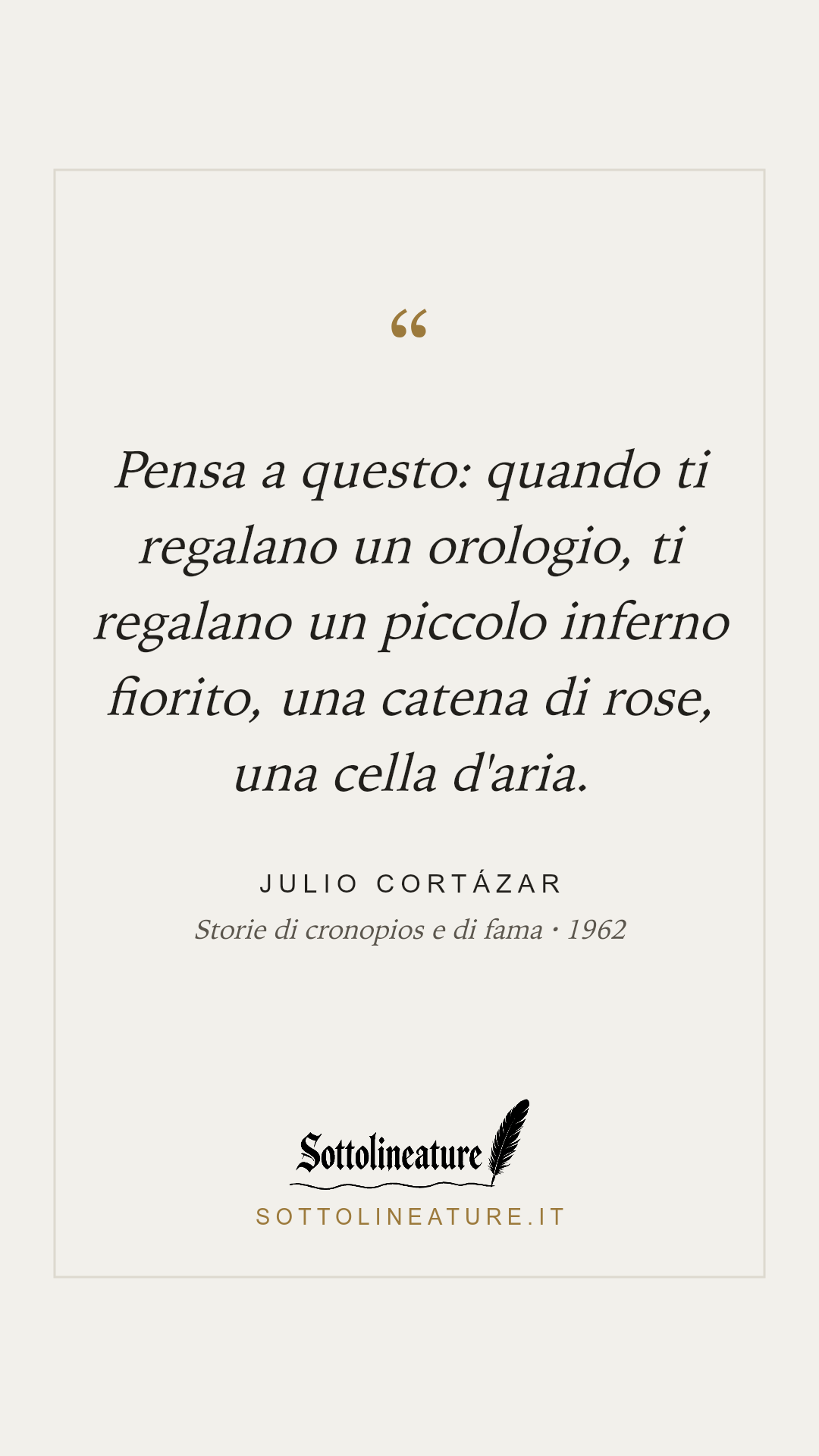 «Pensa a questo: quando ti regalano un orologio, ti regalano un piccolo inferno fiorito, una catena di rose, una cella d'aria.» — Julio Cortázar, Storie di cronopios e di fama (1962). Grafica Sottolineature, versione chiara.