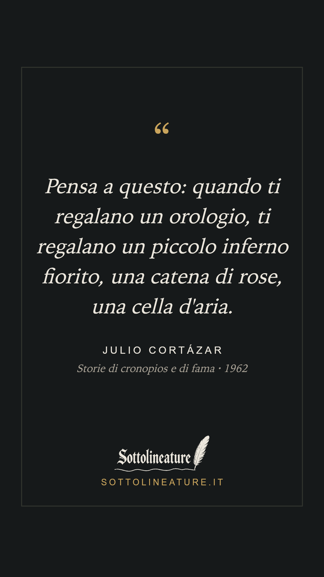 «Pensa a questo: quando ti regalano un orologio, ti regalano un piccolo inferno fiorito, una catena di rose, una cella d'aria.» — Julio Cortázar, Storie di cronopios e di fama (1962). Grafica Sottolineature, versione scura.
