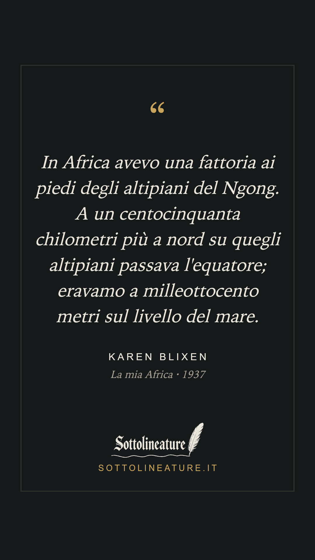 «In Africa avevo una fattoria ai piedi degli altipiani del Ngong. A un centocinquanta chilometri più a nord su quegli altipiani passava l'equatore; eravamo a milleottocento metri sul livello del mare.» — Karen Blixen, La mia Africa (1937). Grafica Sottolineature, versione scura.