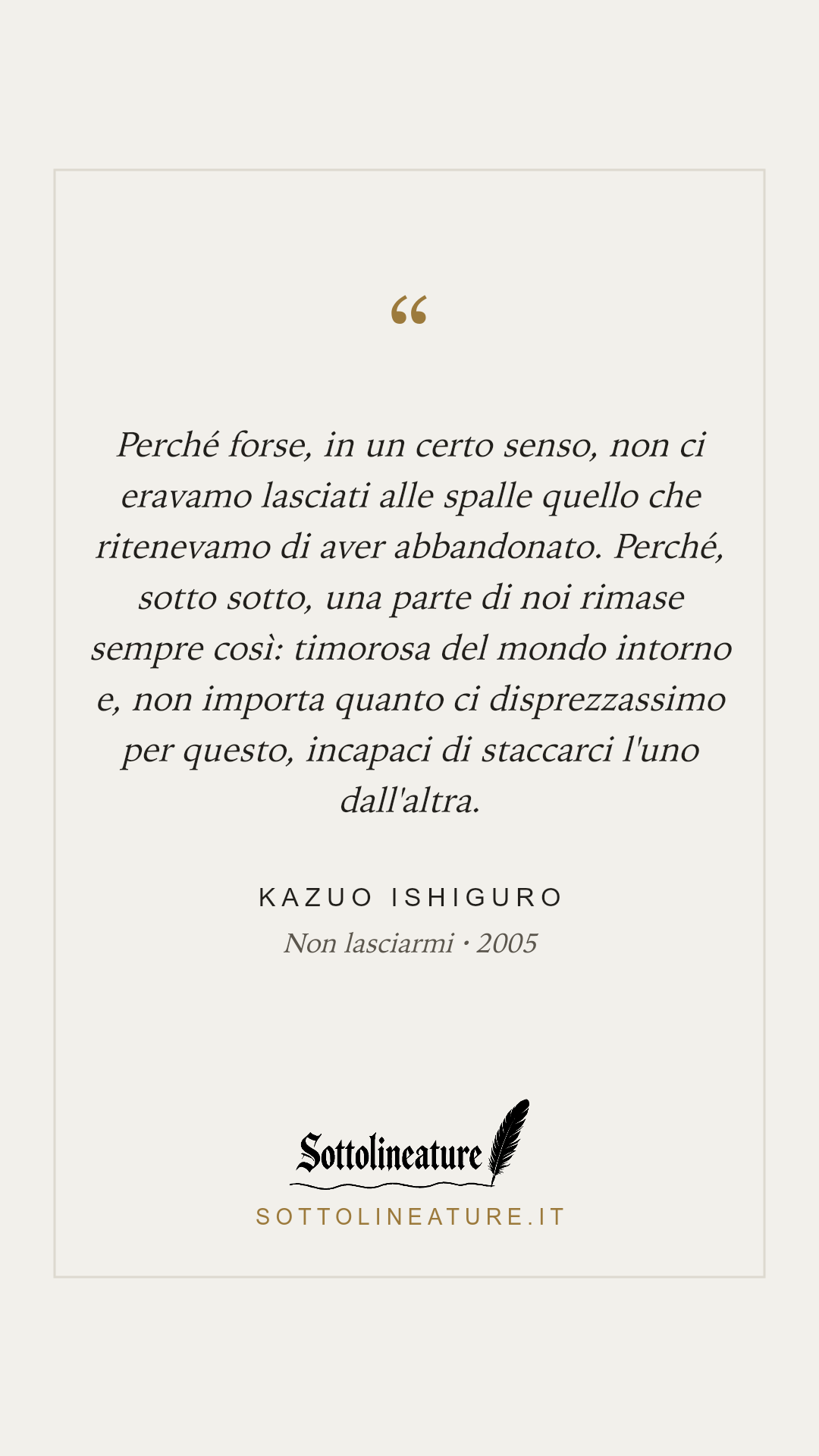 «Perché forse, in un certo senso, non ci eravamo lasciati alle spalle quello che ritenevamo di aver abbandonato. Perché, sotto sotto, una parte di noi rimase sempre così: timorosa del mondo intorno e, non importa quanto ci disprezzassimo per questo, incapaci di staccarci l'uno dall'altra.» — Kazuo Ishiguro, Non lasciarmi (2005). Grafica Sottolineature, versione chiara.