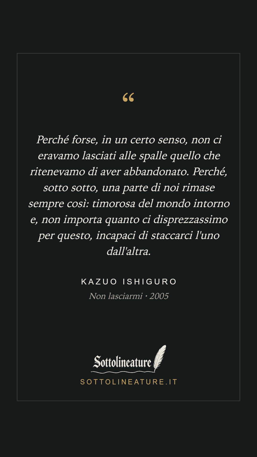 «Perché forse, in un certo senso, non ci eravamo lasciati alle spalle quello che ritenevamo di aver abbandonato. Perché, sotto sotto, una parte di noi rimase sempre così: timorosa del mondo intorno e, non importa quanto ci disprezzassimo per questo, incapaci di staccarci l'uno dall'altra.» — Kazuo Ishiguro, Non lasciarmi (2005). Grafica Sottolineature, versione scura.