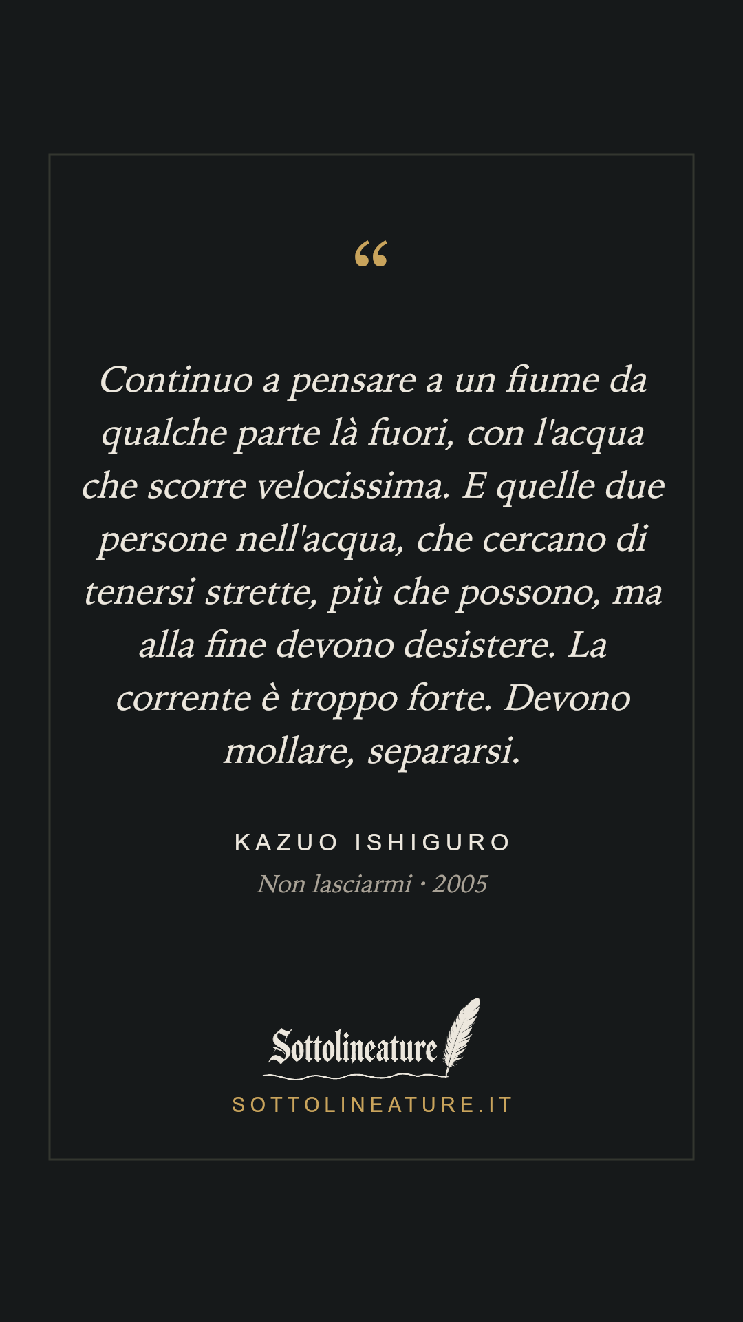 «Continuo a pensare a un fiume da qualche parte là fuori, con l'acqua che scorre velocissima. E quelle due persone nell'acqua, che cercano di tenersi strette, più che possono, ma alla fine devono desistere. La corrente è troppo forte. Devono mollare, separarsi.» — Kazuo Ishiguro, Non lasciarmi (2005). Grafica Sottolineature, versione scura.