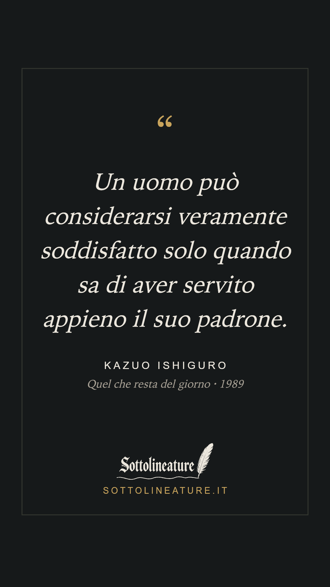 «Un uomo può considerarsi veramente soddisfatto solo quando sa di aver servito appieno il suo padrone.» — Kazuo Ishiguro, Quel che resta del giorno (1989). Grafica Sottolineature, versione scura.
