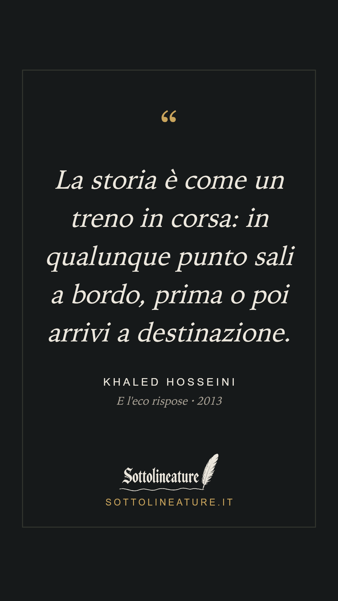 «La storia è come un treno in corsa: in qualunque punto sali a bordo, prima o poi arrivi a destinazione.» — Khaled Hosseini, E l'eco rispose (2013). Grafica Sottolineature, versione scura.