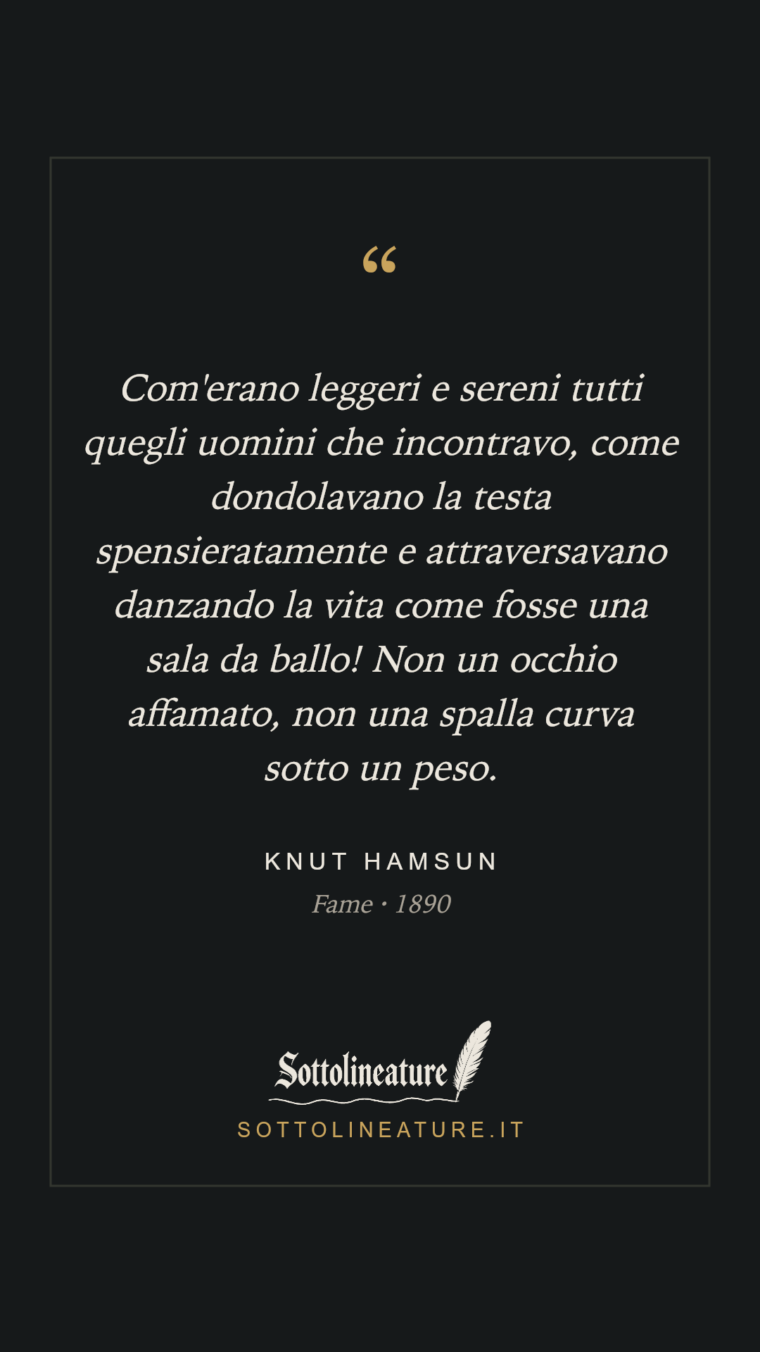 «Com'erano leggeri e sereni tutti quegli uomini che incontravo, come dondolavano la testa spensieratamente e attraversavano danzando la vita come fosse una sala da ballo! Non un occhio affamato, non una spalla curva sotto un peso.» — Knut Hamsun, Fame (1890). Grafica Sottolineature, versione scura.