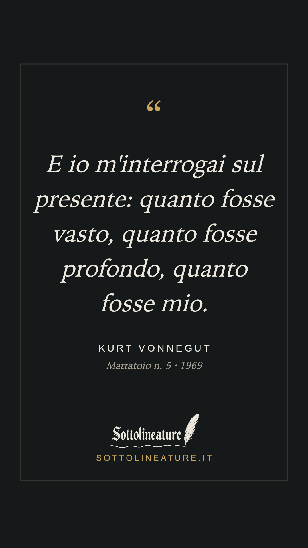 «E io m'interrogai sul presente: quanto fosse vasto, quanto fosse profondo, quanto fosse mio.» — Kurt Vonnegut, Mattatoio n. 5 (1969). Grafica Sottolineature, versione scura.