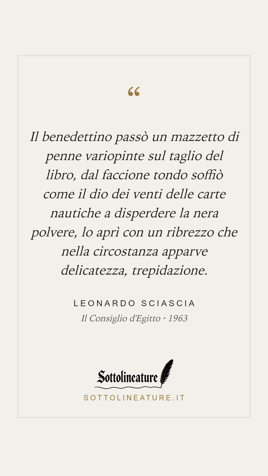 «Il benedettino passò un mazzetto di penne variopinte sul taglio del libro, dal faccione tondo soffiò come il dio dei venti delle carte nautiche a disperdere la nera polvere, lo aprì con un ribrezzo che nella circostanza apparve delicatezza, trepidazione.» — Leonardo Sciascia, Il Consiglio d'Egitto (1963). Grafica Sottolineature, versione chiara.