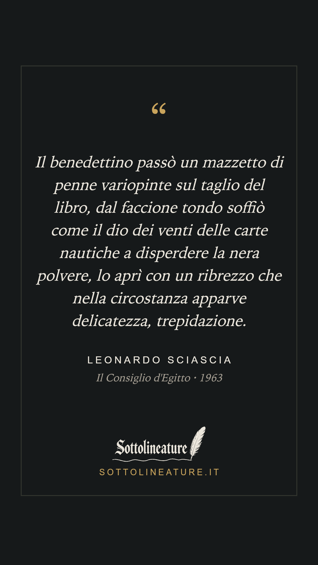 «Il benedettino passò un mazzetto di penne variopinte sul taglio del libro, dal faccione tondo soffiò come il dio dei venti delle carte nautiche a disperdere la nera polvere, lo aprì con un ribrezzo che nella circostanza apparve delicatezza, trepidazione.» — Leonardo Sciascia, Il Consiglio d'Egitto (1963). Grafica Sottolineature, versione scura.