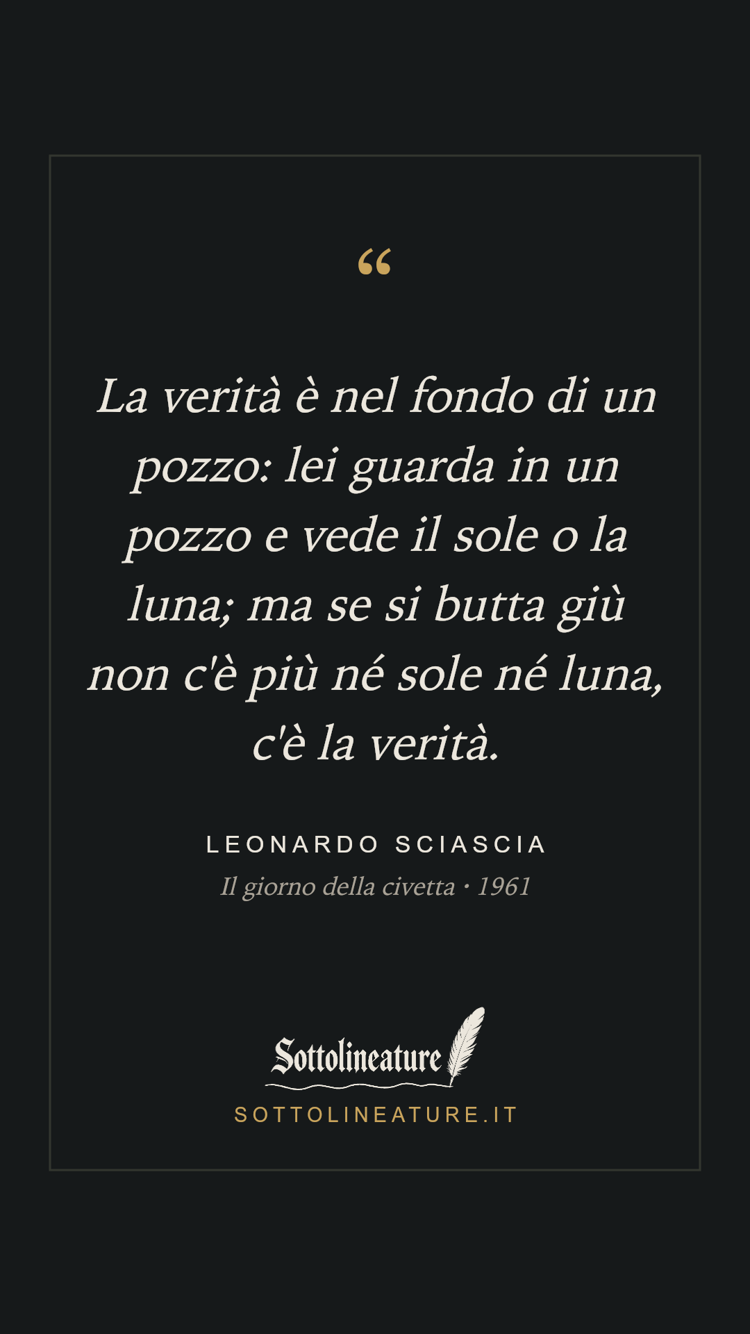 «La verità è nel fondo di un pozzo: lei guarda in un pozzo e vede il sole o la luna; ma se si butta giù non c'è più né sole né luna, c'è la verità.» — Leonardo Sciascia, Il giorno della civetta (1961). Grafica Sottolineature, versione scura.