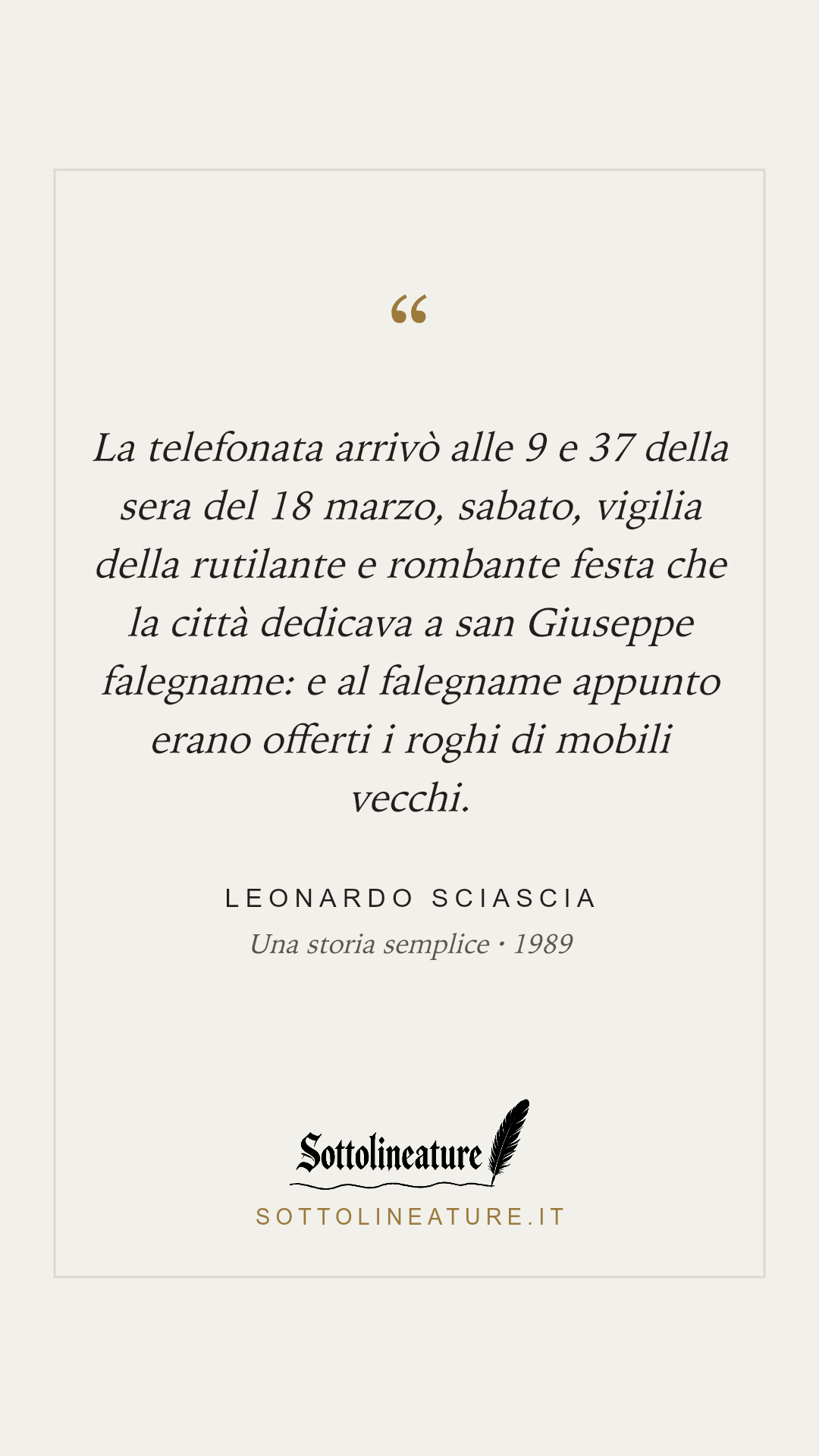 «La telefonata arrivò alle 9 e 37 della sera del 18 marzo, sabato, vigilia della rutilante e rombante festa che la città dedicava a san Giuseppe falegname: e al falegname appunto erano offerti i roghi di mobili vecchi.» — Leonardo Sciascia, Una storia semplice (1989). Grafica Sottolineature, versione chiara.