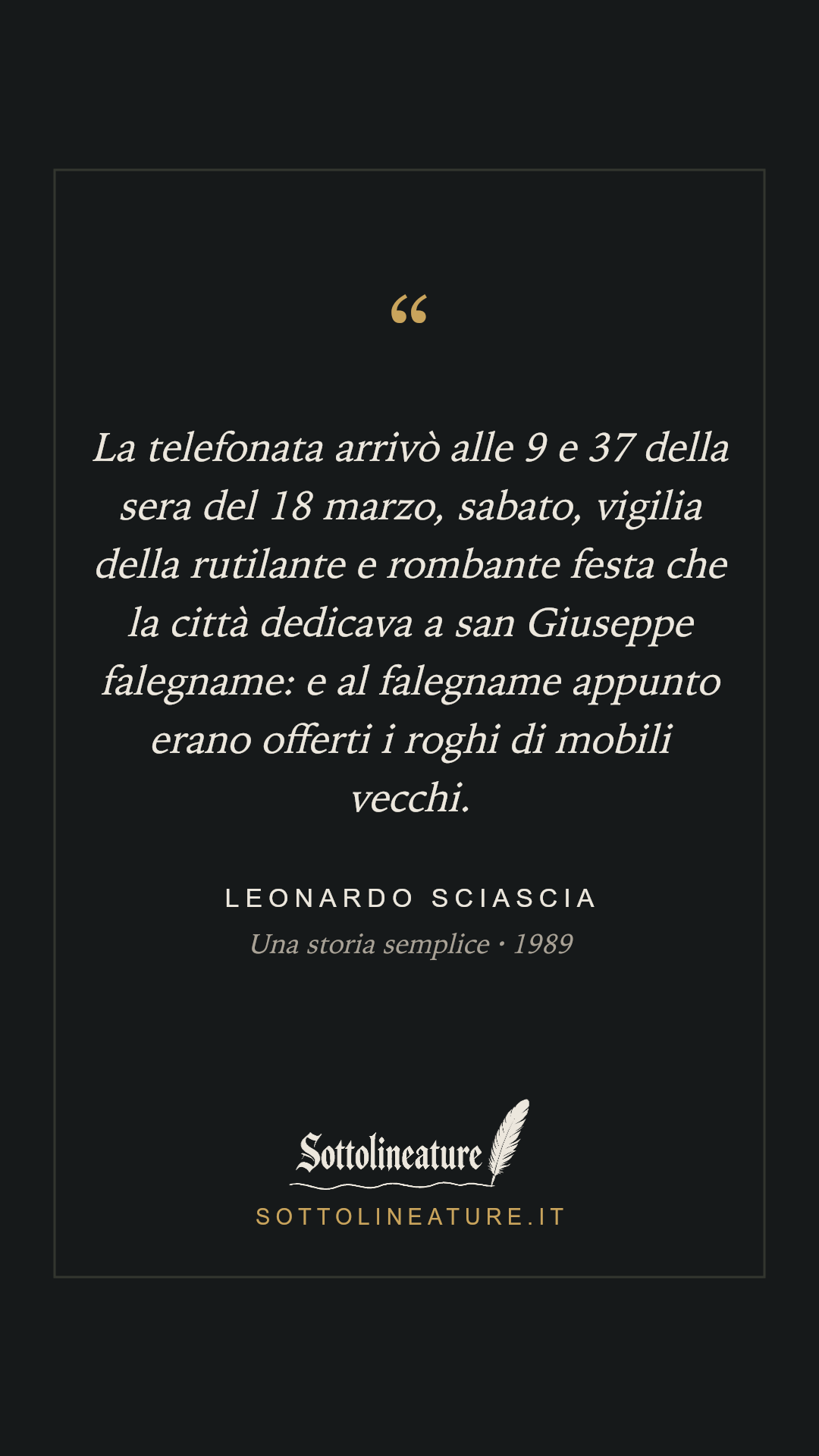 «La telefonata arrivò alle 9 e 37 della sera del 18 marzo, sabato, vigilia della rutilante e rombante festa che la città dedicava a san Giuseppe falegname: e al falegname appunto erano offerti i roghi di mobili vecchi.» — Leonardo Sciascia, Una storia semplice (1989). Grafica Sottolineature, versione scura.