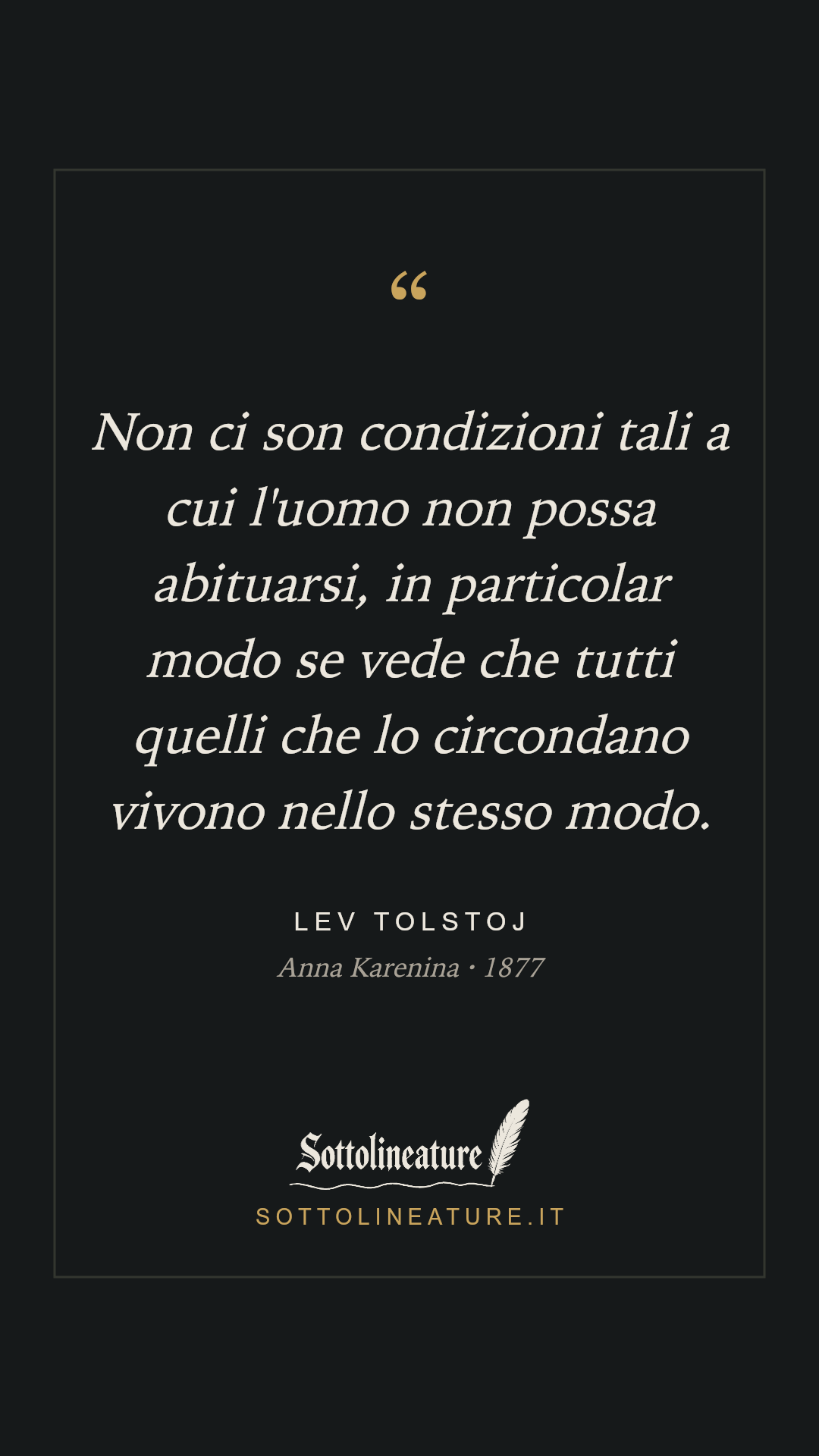 «Non ci son condizioni tali a cui l'uomo non possa abituarsi, in particolar modo se vede che tutti quelli che lo circondano vivono nello stesso modo.» — Lev Tolstoj, Anna Karenina (1877). Grafica Sottolineature, versione scura.