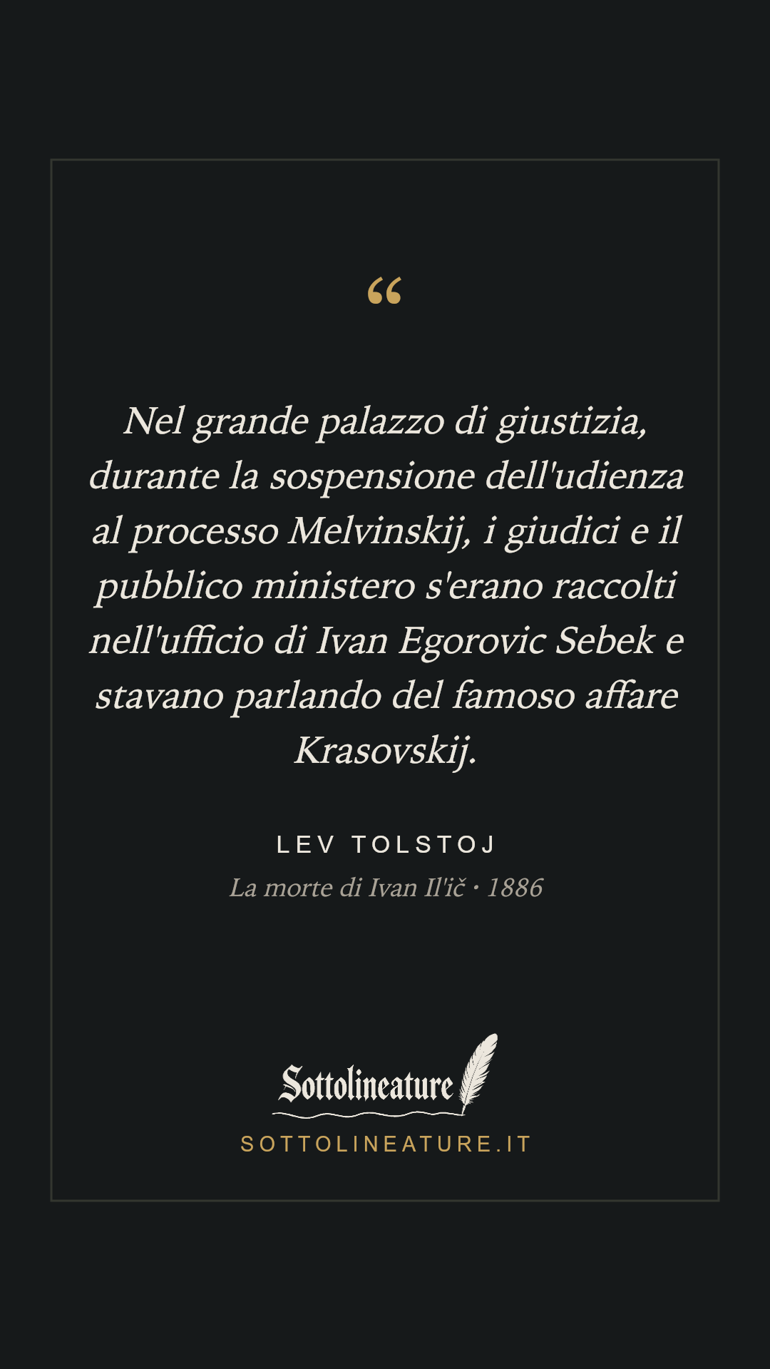 «Nel grande palazzo di giustizia, durante la sospensione dell'udienza al processo Melvinskij, i giudici e il pubblico ministero s'erano raccolti nell'ufficio di Ivan Egorovic Sebek e stavano parlando del famoso affare Krasovskij.» — Lev Tolstoj, La morte di Ivan Il'ič (1886). Grafica Sottolineature, versione scura.