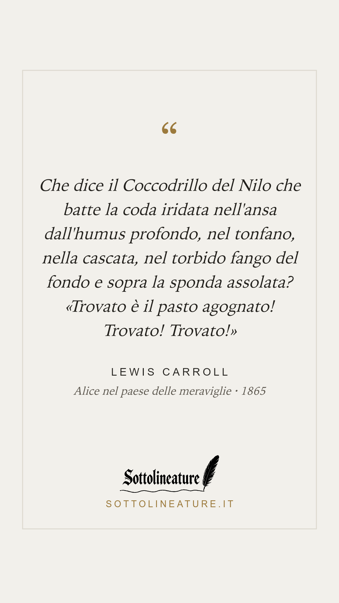 «Che dice il Coccodrillo del Nilo che batte la coda iridata nell'ansa dall'humus profondo, nel tonfano, nella cascata, nel torbido fango del fondo e sopra la sponda assolata? «Trovato è il pasto agognato! Trovato! Trovato!»» — Lewis Carroll, Alice nel paese delle meraviglie (1865). Grafica Sottolineature, versione chiara.