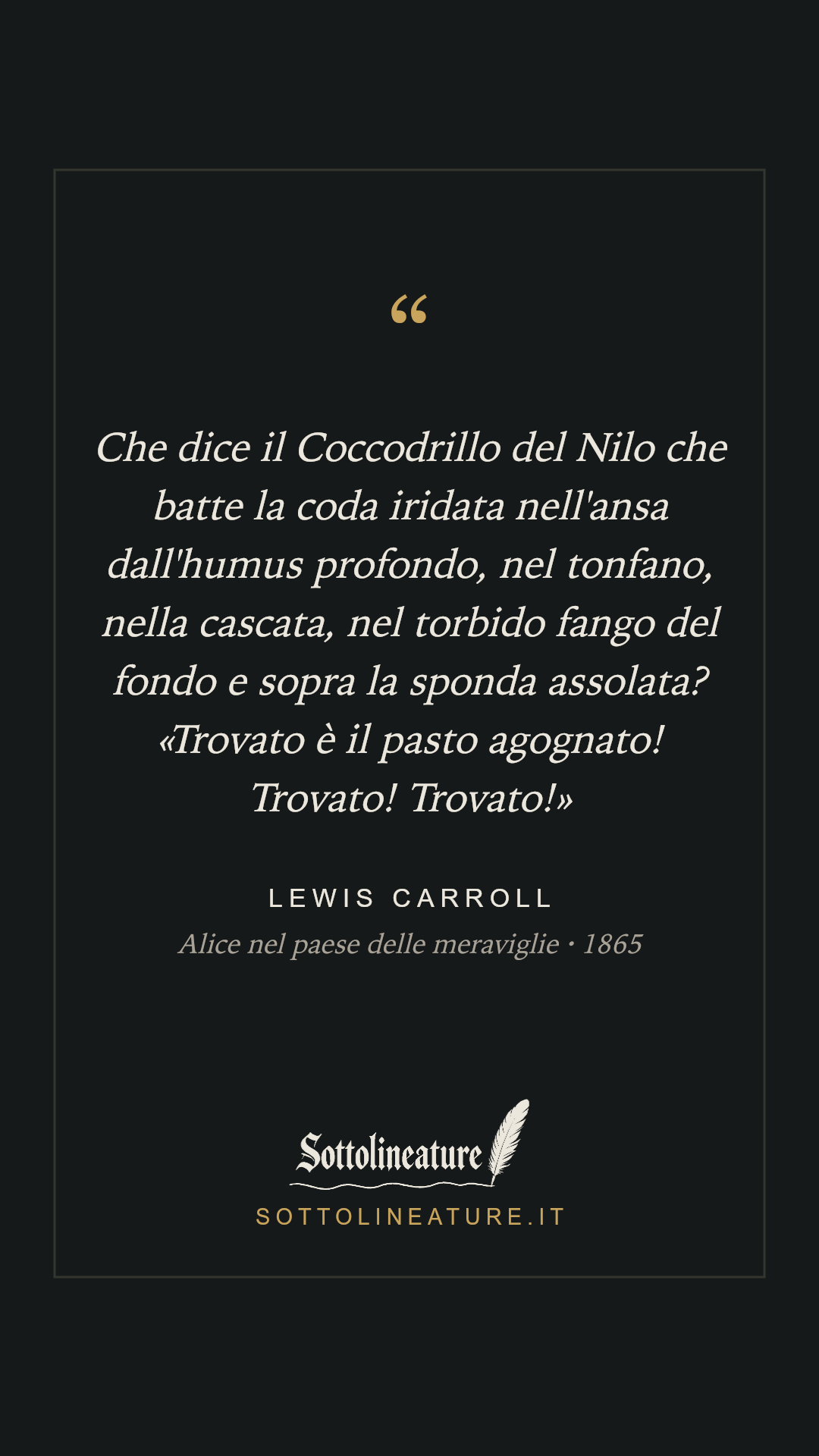 «Che dice il Coccodrillo del Nilo che batte la coda iridata nell'ansa dall'humus profondo, nel tonfano, nella cascata, nel torbido fango del fondo e sopra la sponda assolata? «Trovato è il pasto agognato! Trovato! Trovato!»» — Lewis Carroll, Alice nel paese delle meraviglie (1865). Grafica Sottolineature, versione scura.