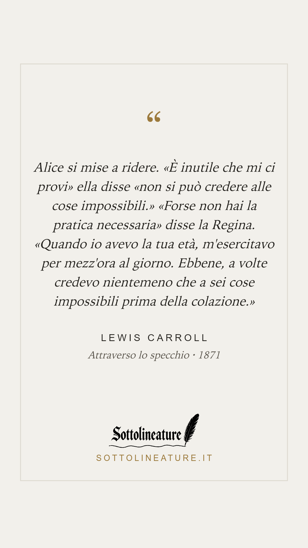 «Alice si mise a ridere. «È inutile che mi ci provi» ella disse «non si può credere alle cose impossibili.» «Forse non hai la pratica necessaria» disse la Regina. «Quando io avevo la tua età, m'esercitavo per mezz'ora al giorno. Ebbene, a volte credevo nientemeno che a sei cose impossibili prima della colazione.»» — Lewis Carroll, Attraverso lo specchio (1871). Grafica Sottolineature, versione chiara.