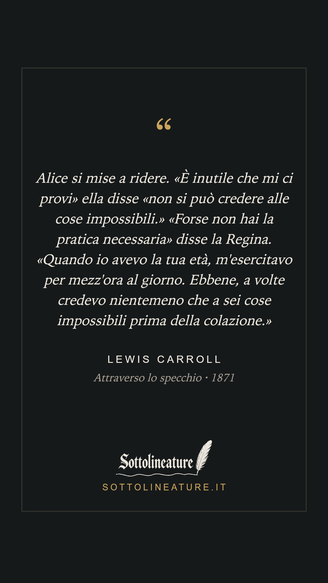 «Alice si mise a ridere. «È inutile che mi ci provi» ella disse «non si può credere alle cose impossibili.» «Forse non hai la pratica necessaria» disse la Regina. «Quando io avevo la tua età, m'esercitavo per mezz'ora al giorno. Ebbene, a volte credevo nientemeno che a sei cose impossibili prima della colazione.»» — Lewis Carroll, Attraverso lo specchio (1871). Grafica Sottolineature, versione scura.
