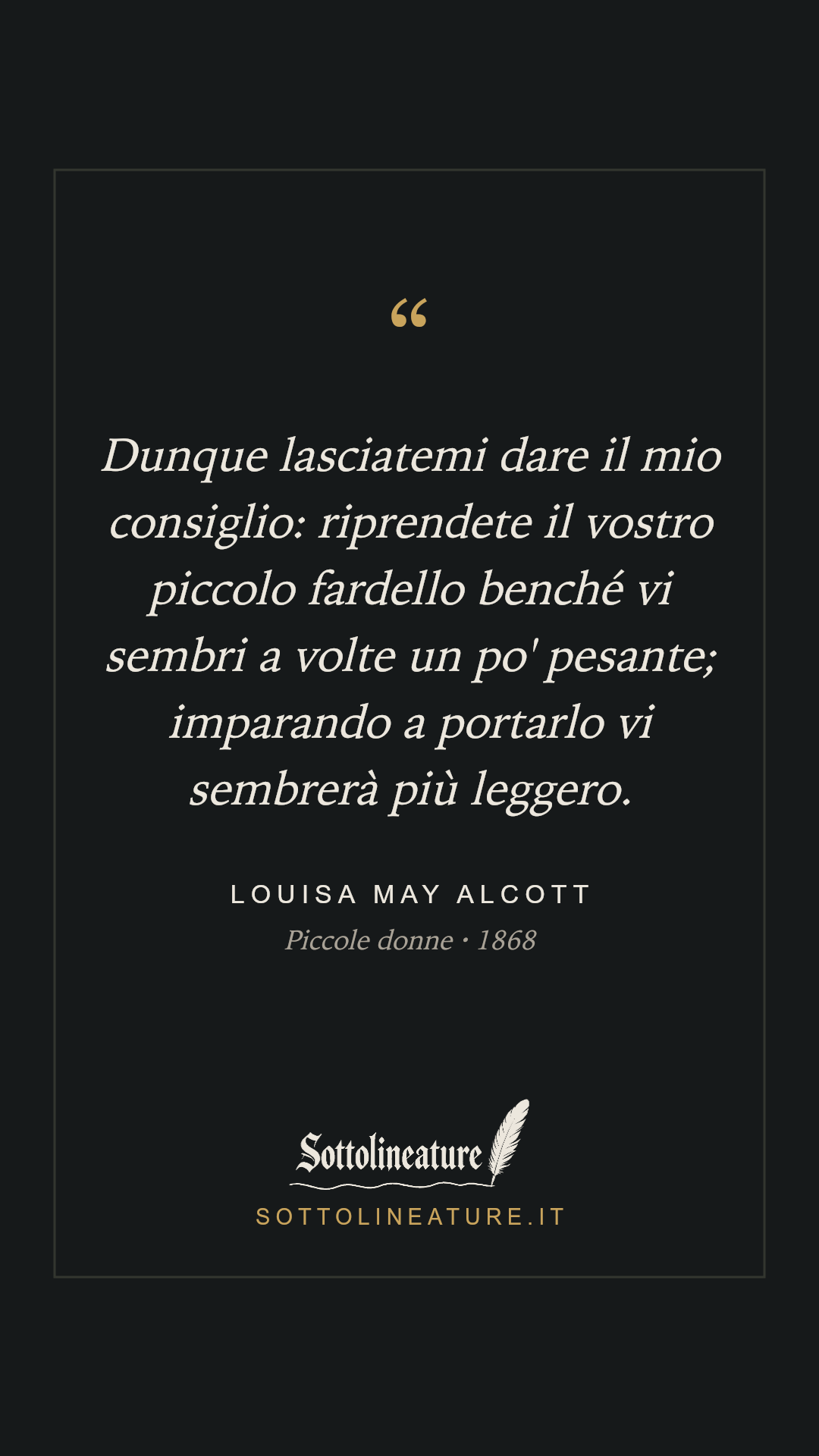 «Dunque lasciatemi dare il mio consiglio: riprendete il vostro piccolo fardello benché vi sembri a volte un po' pesante; imparando a portarlo vi sembrerà più leggero.» — Louisa May Alcott, Piccole donne (1868). Grafica Sottolineature, versione scura.