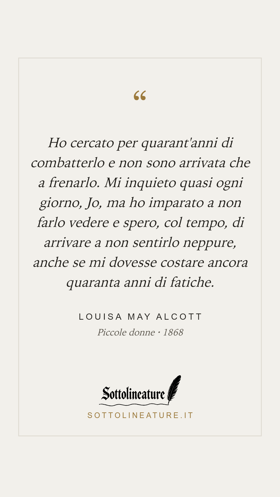 «Ho cercato per quarant'anni di combatterlo e non sono arrivata che a frenarlo. Mi inquieto quasi ogni giorno, Jo, ma ho imparato a non farlo vedere e spero, col tempo, di arrivare a non sentirlo neppure, anche se mi dovesse costare ancora quaranta anni di fatiche.» — Louisa May Alcott, Piccole donne (1868). Grafica Sottolineature, versione chiara.