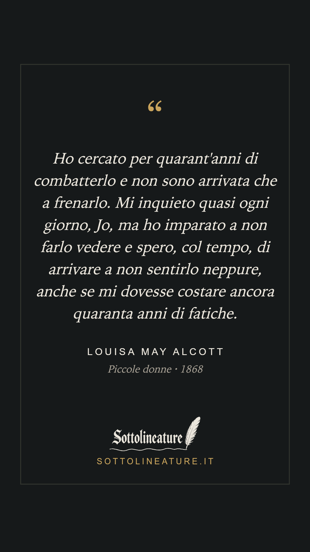 «Ho cercato per quarant'anni di combatterlo e non sono arrivata che a frenarlo. Mi inquieto quasi ogni giorno, Jo, ma ho imparato a non farlo vedere e spero, col tempo, di arrivare a non sentirlo neppure, anche se mi dovesse costare ancora quaranta anni di fatiche.» — Louisa May Alcott, Piccole donne (1868). Grafica Sottolineature, versione scura.
