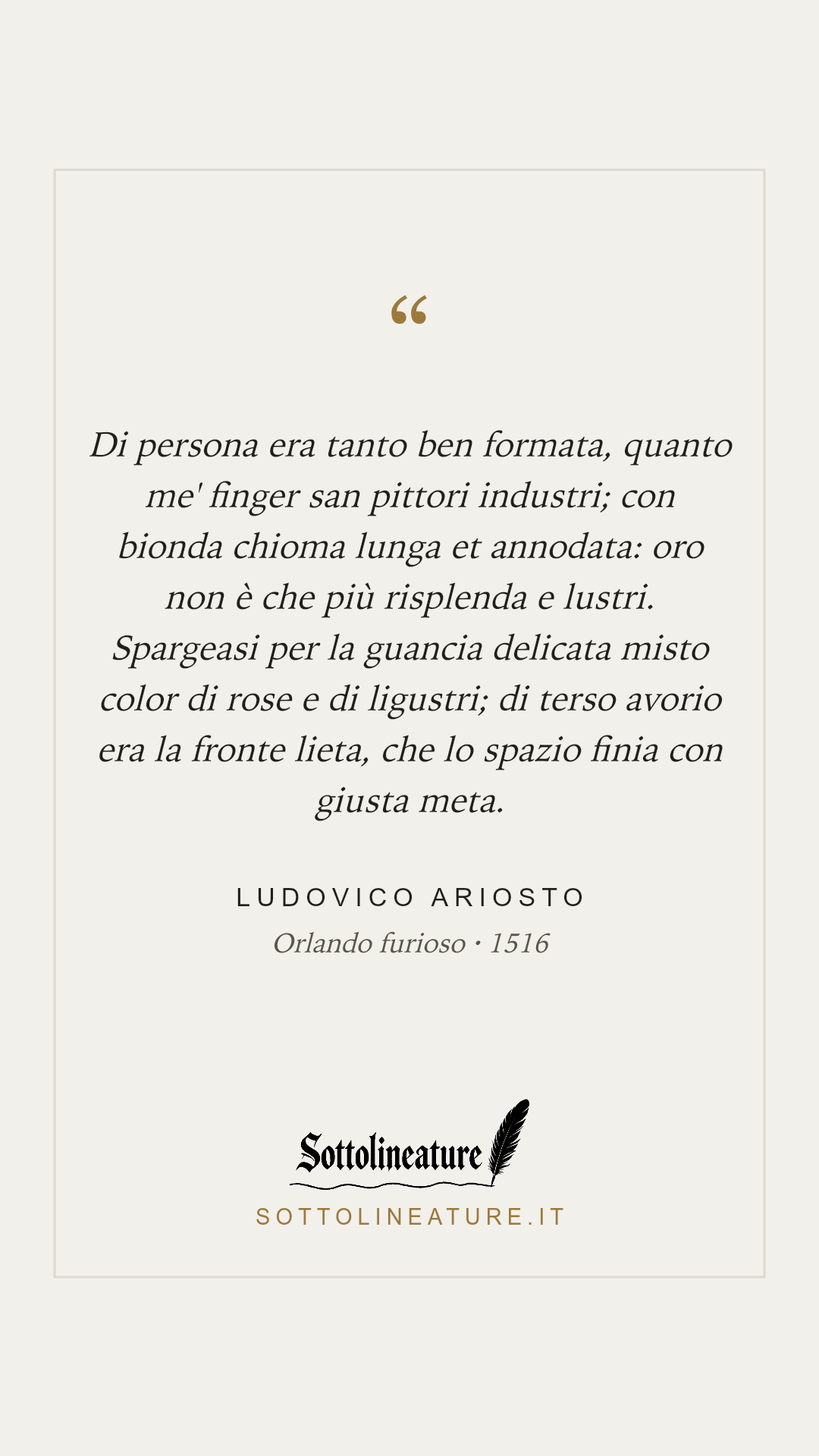 «Di persona era tanto ben formata, quanto me' finger san pittori industri; con bionda chioma lunga et annodata: oro non è che più risplenda e lustri. Spargeasi per la guancia delicata misto color di rose e di ligustri; di terso avorio era la fronte lieta, che lo spazio finia con giusta meta.» — Ludovico Ariosto, Orlando furioso (1516). Grafica Sottolineature, versione chiara.
