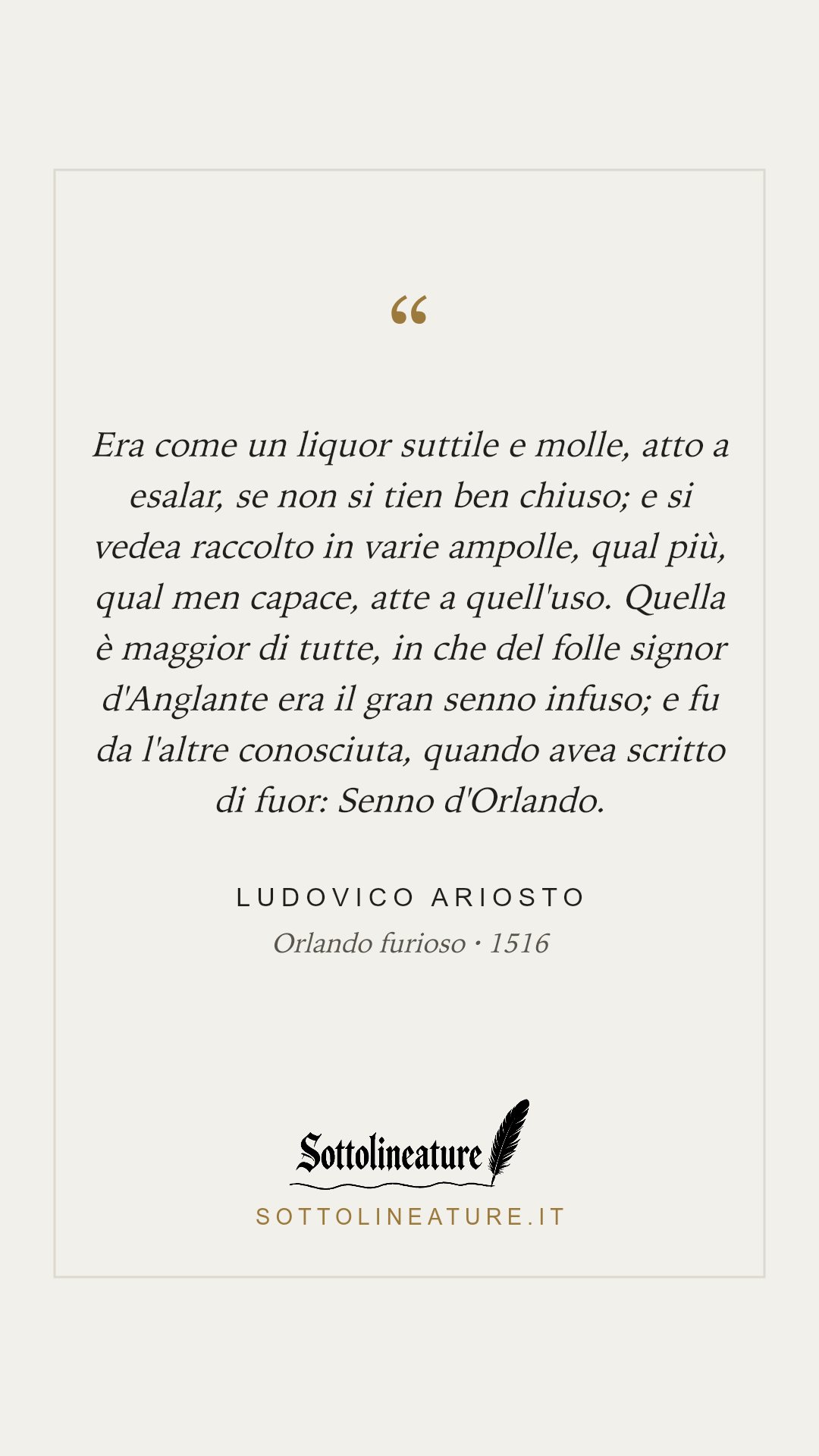 «Era come un liquor suttile e molle, atto a esalar, se non si tien ben chiuso; e si vedea raccolto in varie ampolle, qual più, qual men capace, atte a quell'uso. Quella è maggior di tutte, in che del folle signor d'Anglante era il gran senno infuso; e fu da l'altre conosciuta, quando avea scritto di fuor: Senno d'Orlando.» — Ludovico Ariosto, Orlando furioso (1516). Grafica Sottolineature, versione chiara.