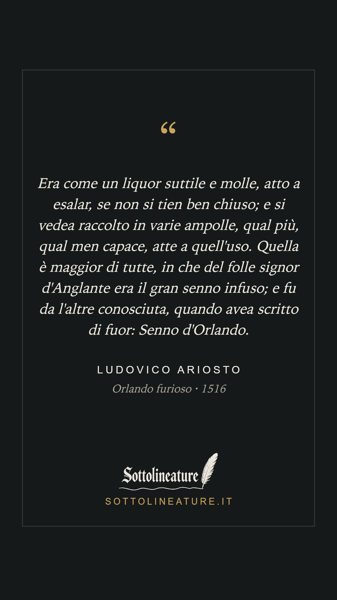 «Era come un liquor suttile e molle, atto a esalar, se non si tien ben chiuso; e si vedea raccolto in varie ampolle, qual più, qual men capace, atte a quell'uso. Quella è maggior di tutte, in che del folle signor d'Anglante era il gran senno infuso; e fu da l'altre conosciuta, quando avea scritto di fuor: Senno d'Orlando.» — Ludovico Ariosto, Orlando furioso (1516). Grafica Sottolineature, versione scura.