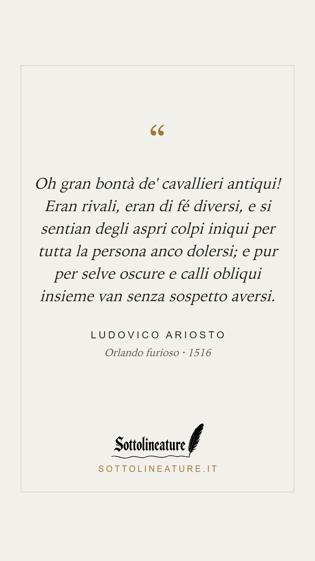 «Oh gran bontà de' cavallieri antiqui! Eran rivali, eran di fé diversi, e si sentian degli aspri colpi iniqui per tutta la persona anco dolersi; e pur per selve oscure e calli obliqui insieme van senza sospetto aversi.» — Ludovico Ariosto, Orlando furioso (1516). Grafica Sottolineature, versione chiara.