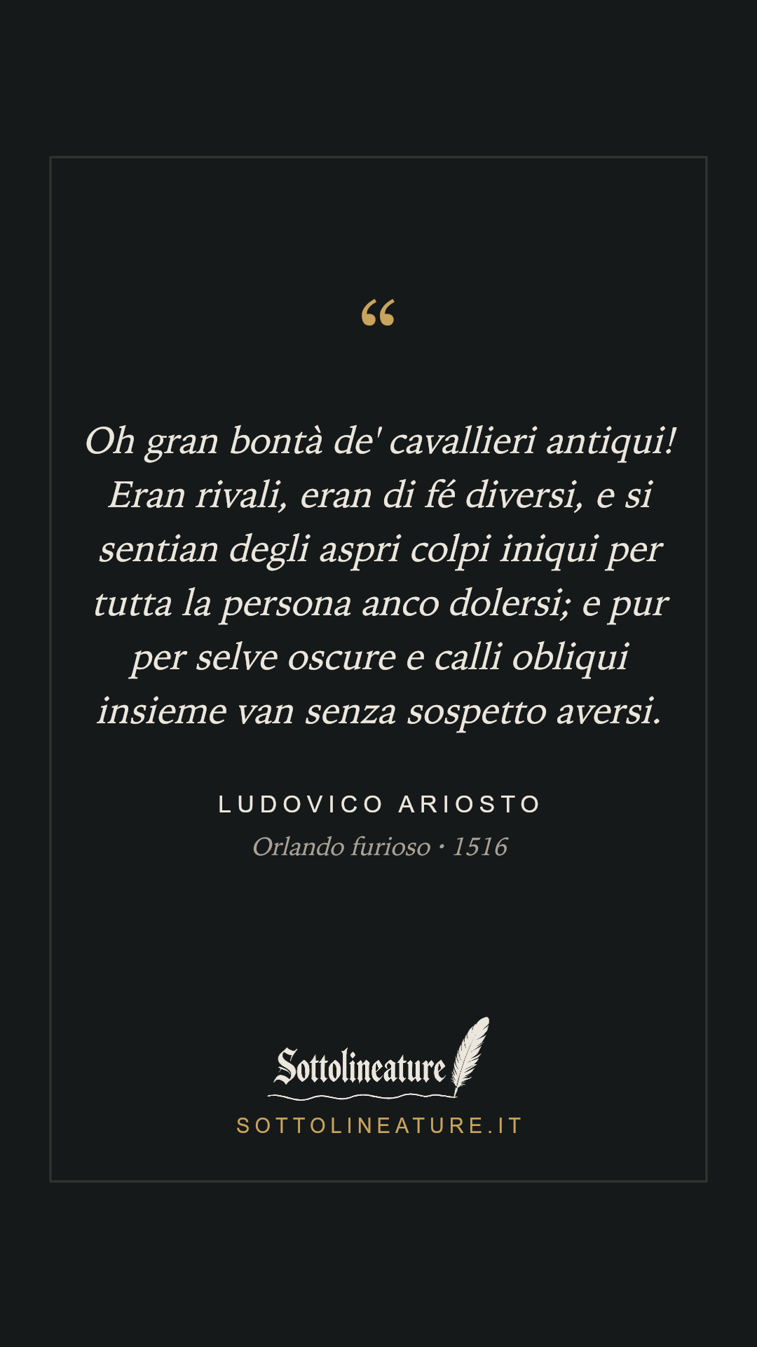 «Oh gran bontà de' cavallieri antiqui! Eran rivali, eran di fé diversi, e si sentian degli aspri colpi iniqui per tutta la persona anco dolersi; e pur per selve oscure e calli obliqui insieme van senza sospetto aversi.» — Ludovico Ariosto, Orlando furioso (1516). Grafica Sottolineature, versione scura.