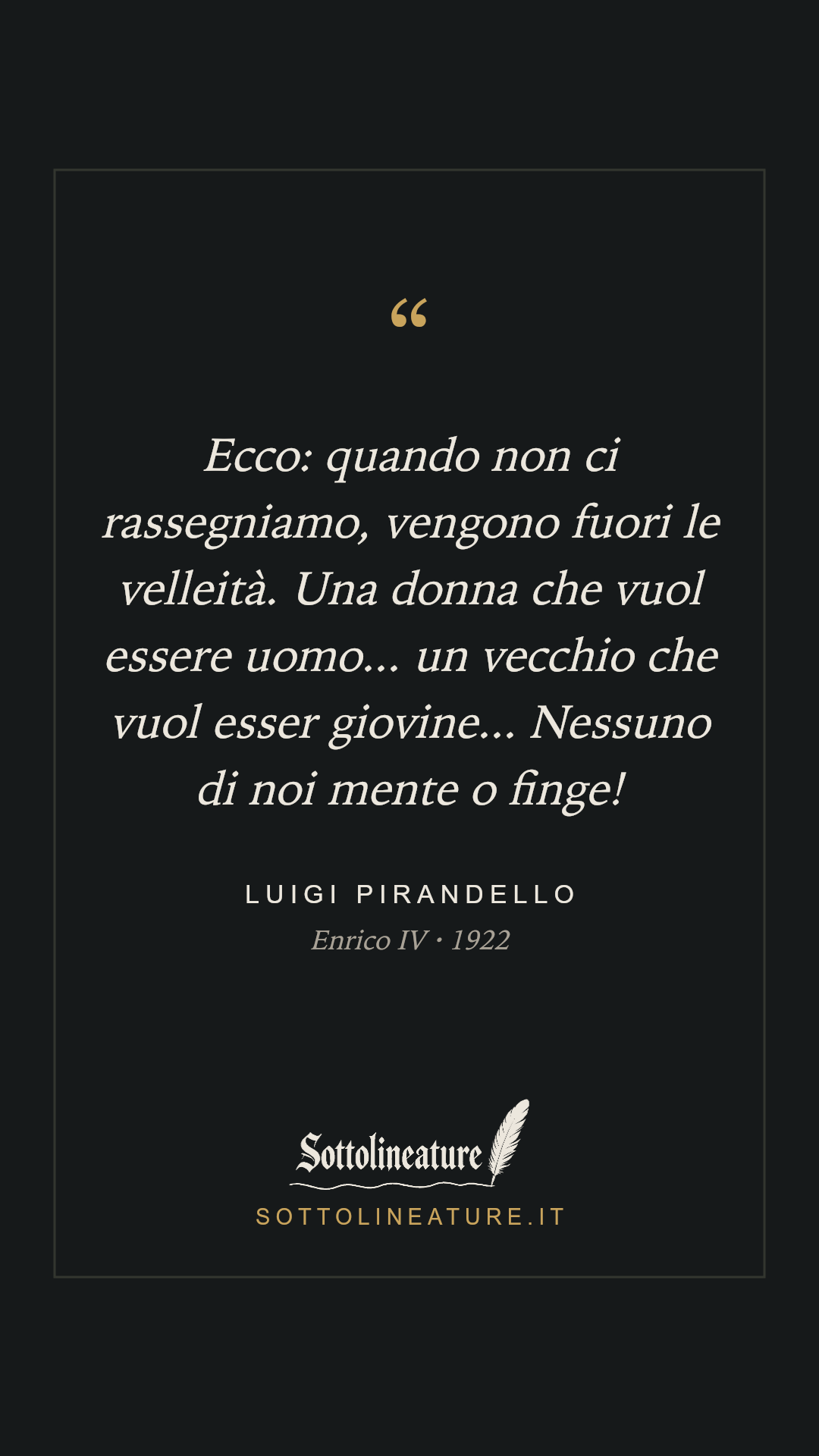 «Ecco: quando non ci rassegniamo, vengono fuori le velleità. Una donna che vuol essere uomo... un vecchio che vuol esser giovine... Nessuno di noi mente o finge!» — Luigi Pirandello, Enrico IV (1922). Grafica Sottolineature, versione scura.
