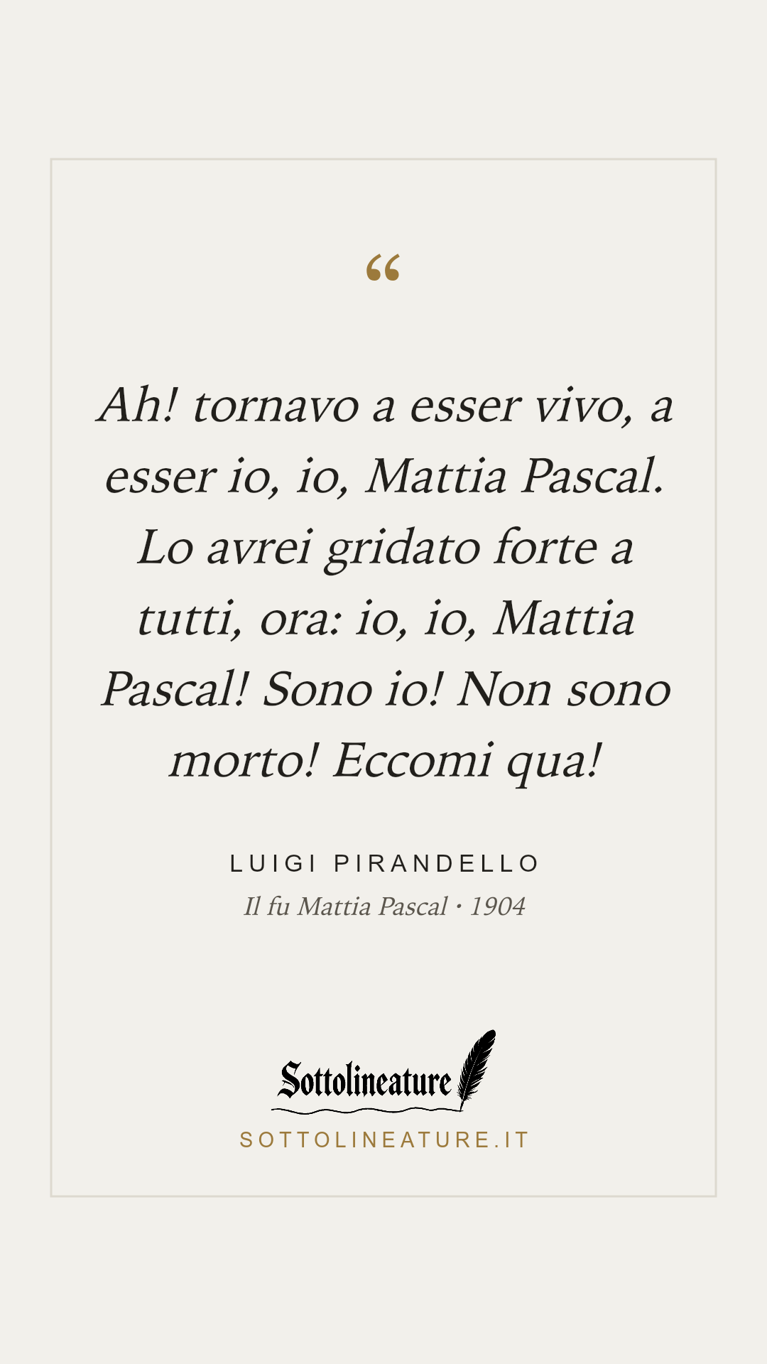 «Ah! tornavo a esser vivo, a esser io, io, Mattia Pascal. Lo avrei gridato forte a tutti, ora: io, io, Mattia Pascal! Sono io! Non sono morto! Eccomi qua!» — Luigi Pirandello, Il fu Mattia Pascal (1904). Grafica Sottolineature, versione chiara.