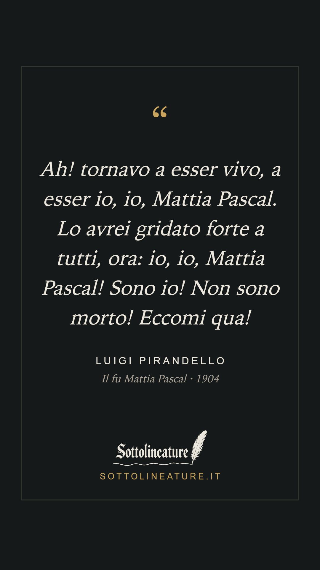 «Ah! tornavo a esser vivo, a esser io, io, Mattia Pascal. Lo avrei gridato forte a tutti, ora: io, io, Mattia Pascal! Sono io! Non sono morto! Eccomi qua!» — Luigi Pirandello, Il fu Mattia Pascal (1904). Grafica Sottolineature, versione scura.
