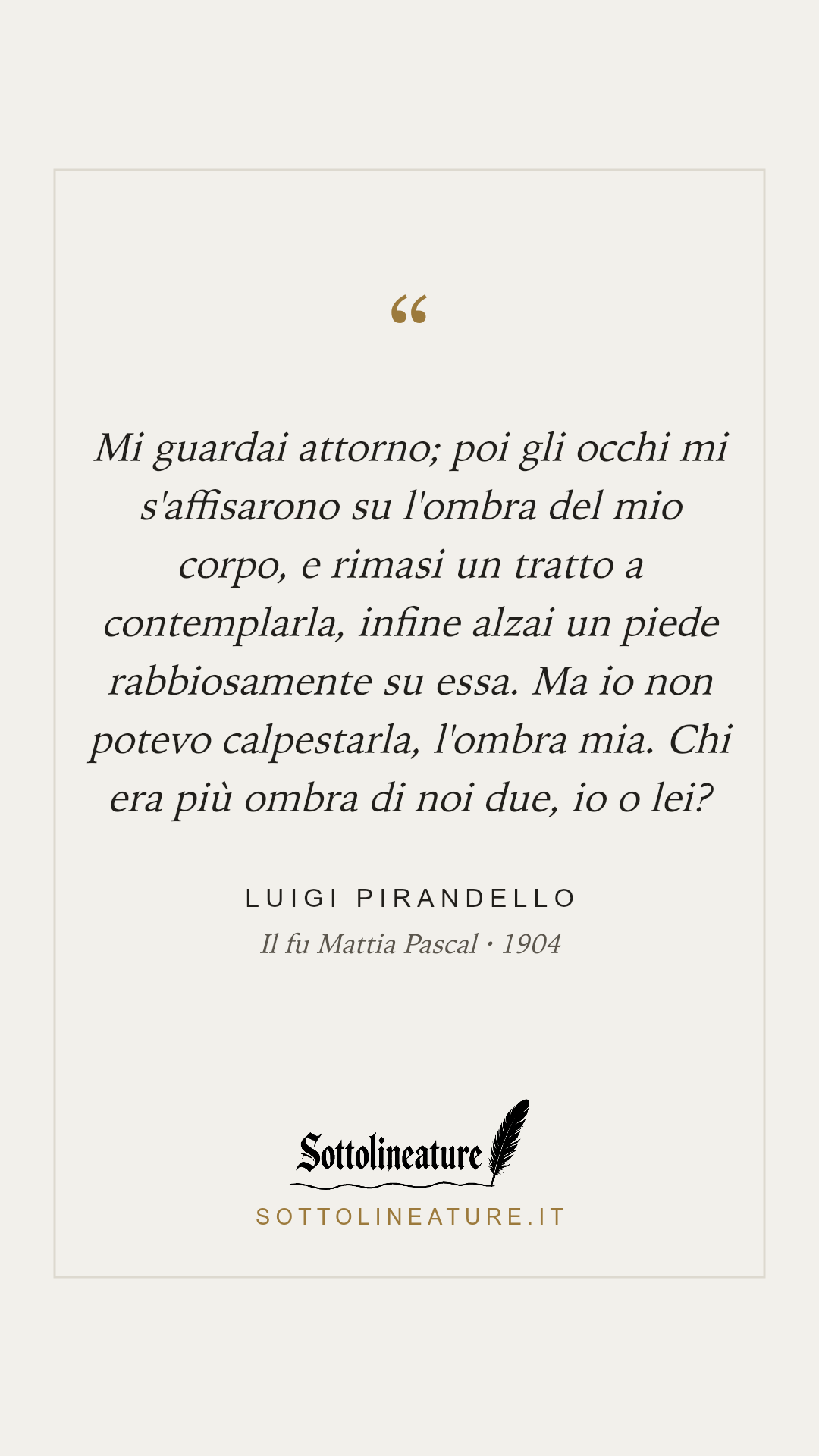«Mi guardai attorno; poi gli occhi mi s'affisarono su l'ombra del mio corpo, e rimasi un tratto a contemplarla, infine alzai un piede rabbiosamente su essa. Ma io non potevo calpestarla, l'ombra mia. Chi era più ombra di noi due, io o lei?» — Luigi Pirandello, Il fu Mattia Pascal (1904). Grafica Sottolineature, versione chiara.