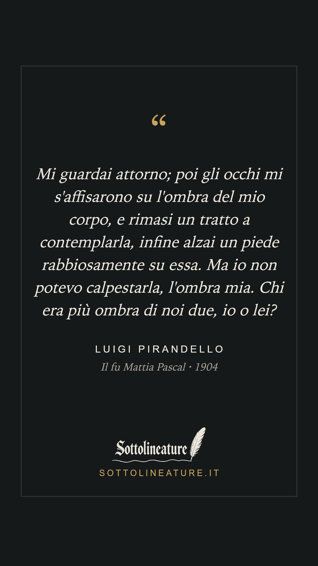 «Mi guardai attorno; poi gli occhi mi s'affisarono su l'ombra del mio corpo, e rimasi un tratto a contemplarla, infine alzai un piede rabbiosamente su essa. Ma io non potevo calpestarla, l'ombra mia. Chi era più ombra di noi due, io o lei?» — Luigi Pirandello, Il fu Mattia Pascal (1904). Grafica Sottolineature, versione scura.
