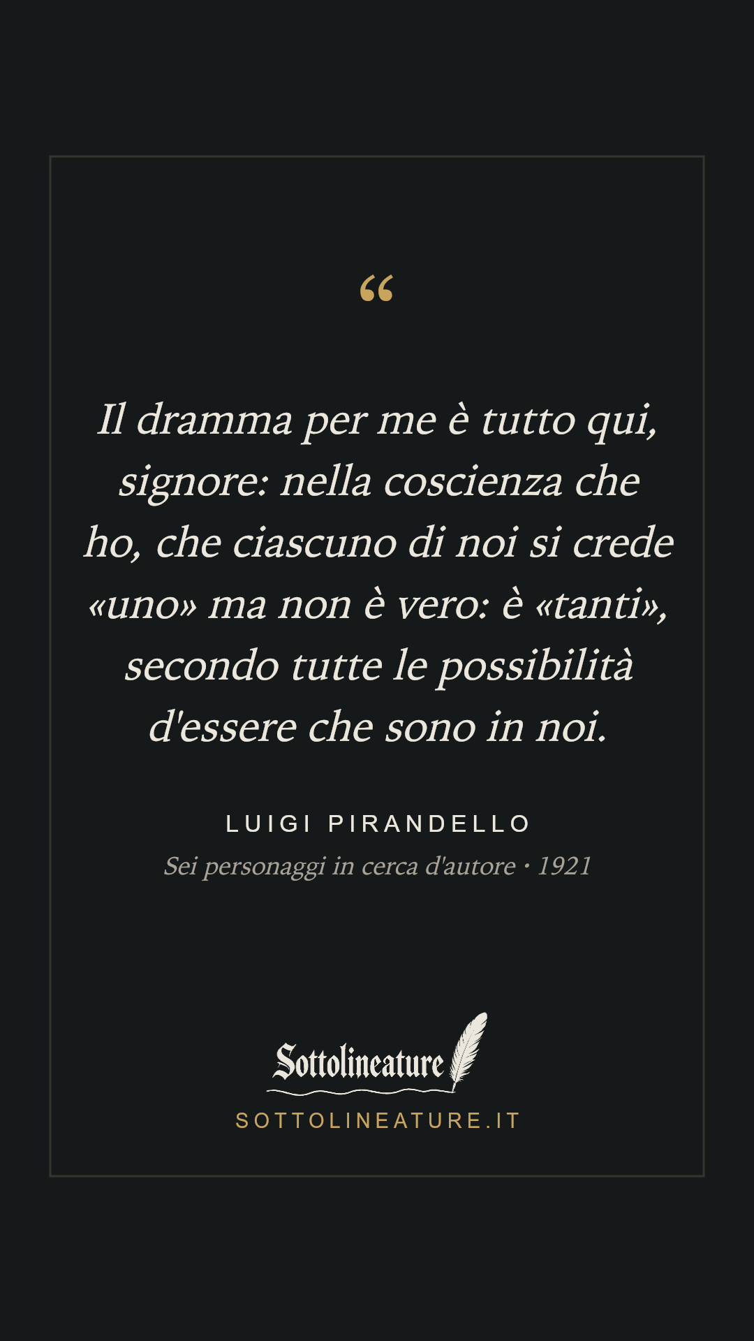 «Il dramma per me è tutto qui, signore: nella coscienza che ho, che ciascuno di noi si crede «uno» ma non è vero: è «tanti», secondo tutte le possibilità d'essere che sono in noi.» — Luigi Pirandello, Sei personaggi in cerca d'autore (1921). Grafica Sottolineature, versione scura.