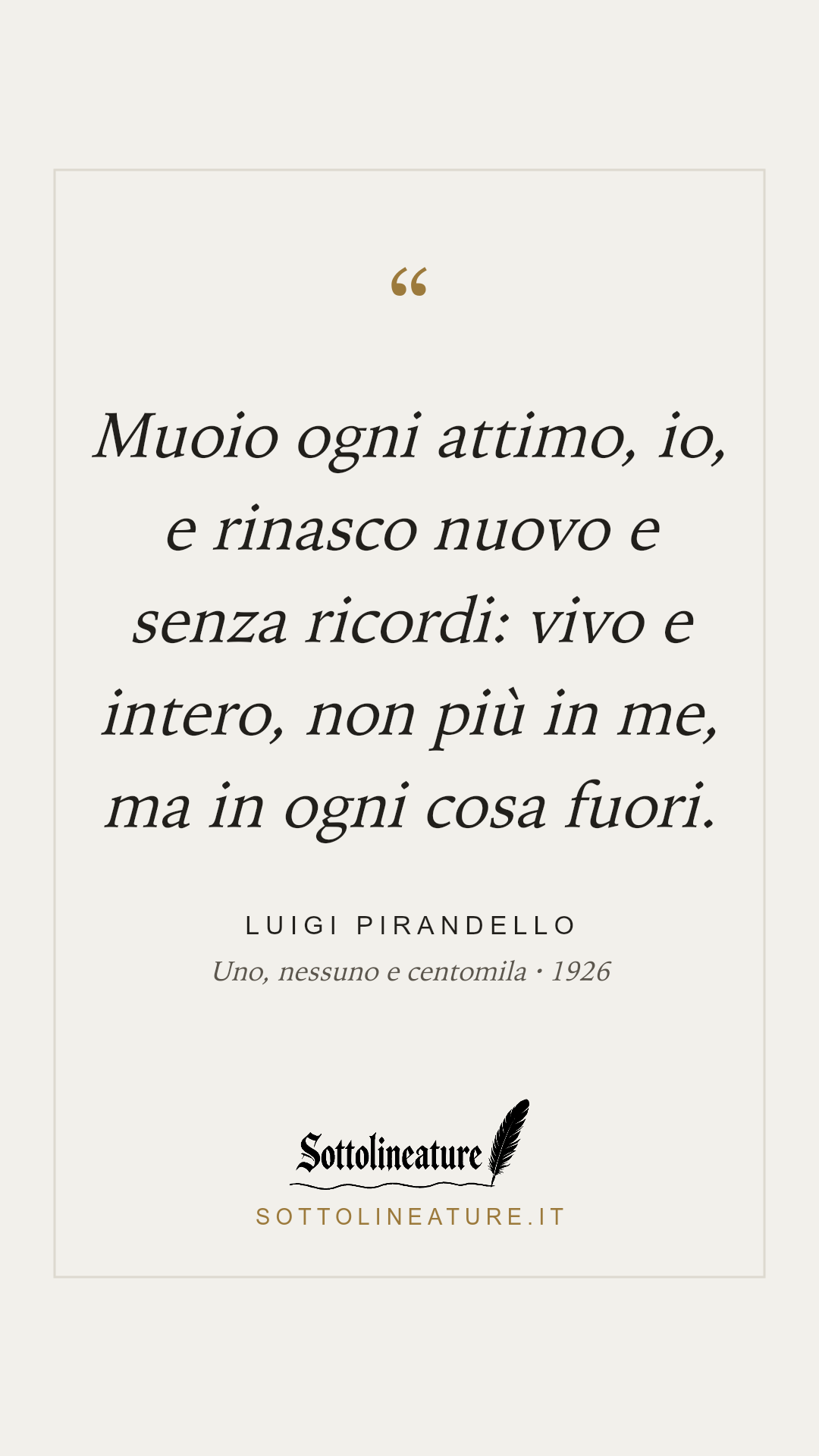 «Muoio ogni attimo, io, e rinasco nuovo e senza ricordi: vivo e intero, non più in me, ma in ogni cosa fuori.» — Luigi Pirandello, Uno, nessuno e centomila (1926). Grafica Sottolineature, versione chiara.