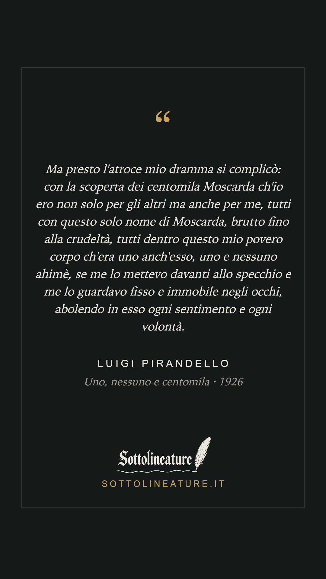 «Ma presto l'atroce mio dramma si complicò: con la scoperta dei centomila Moscarda ch'io ero non solo per gli altri ma anche per me, tutti con questo solo nome di Moscarda, brutto fino alla crudeltà, tutti dentro questo mio povero corpo ch'era uno anch'esso, uno e nessuno ahimè, se me lo mettevo davanti allo specchio e me lo guardavo fisso e immobile negli occhi, abolendo in esso ogni sentimento e ogni volontà.» — Luigi Pirandello, Uno, nessuno e centomila (1926). Grafica Sottolineature, versione scura.