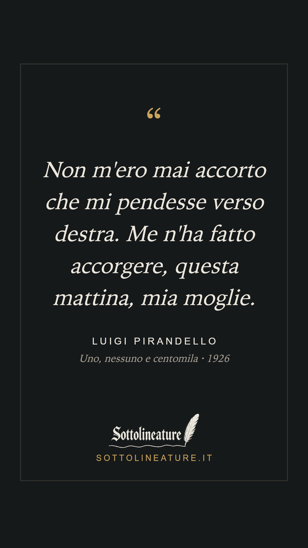 «Non m'ero mai accorto che mi pendesse verso destra. Me n'ha fatto accorgere, questa mattina, mia moglie.» — Luigi Pirandello, Uno, nessuno e centomila (1926). Grafica Sottolineature, versione scura.