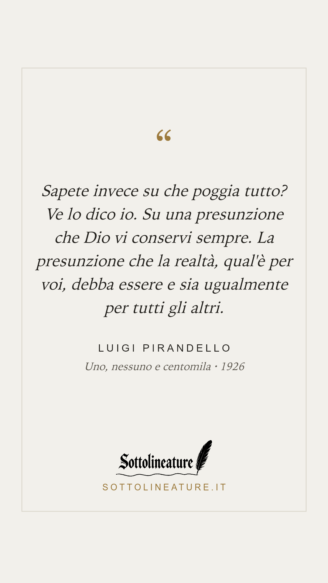 «Sapete invece su che poggia tutto? Ve lo dico io. Su una presunzione che Dio vi conservi sempre. La presunzione che la realtà, qual'è per voi, debba essere e sia ugualmente per tutti gli altri.» — Luigi Pirandello, Uno, nessuno e centomila (1926). Grafica Sottolineature, versione chiara.