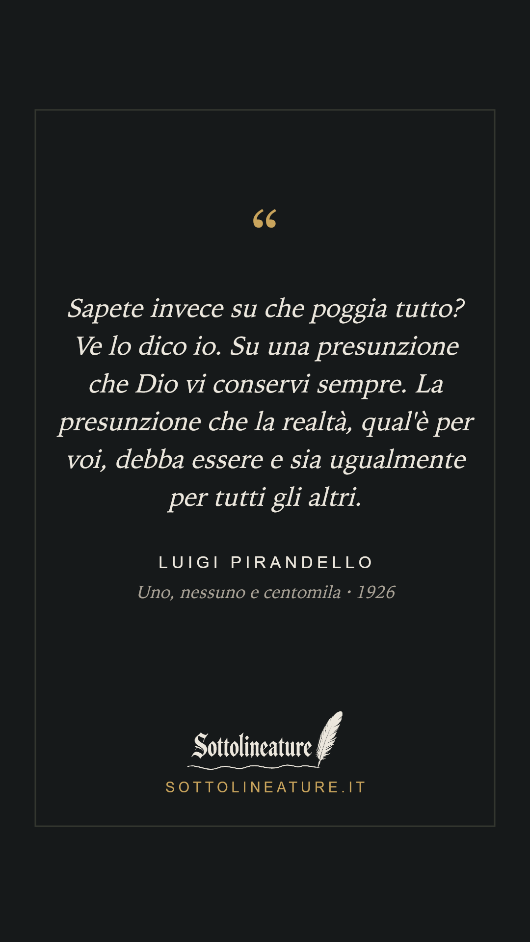 «Sapete invece su che poggia tutto? Ve lo dico io. Su una presunzione che Dio vi conservi sempre. La presunzione che la realtà, qual'è per voi, debba essere e sia ugualmente per tutti gli altri.» — Luigi Pirandello, Uno, nessuno e centomila (1926). Grafica Sottolineature, versione scura.