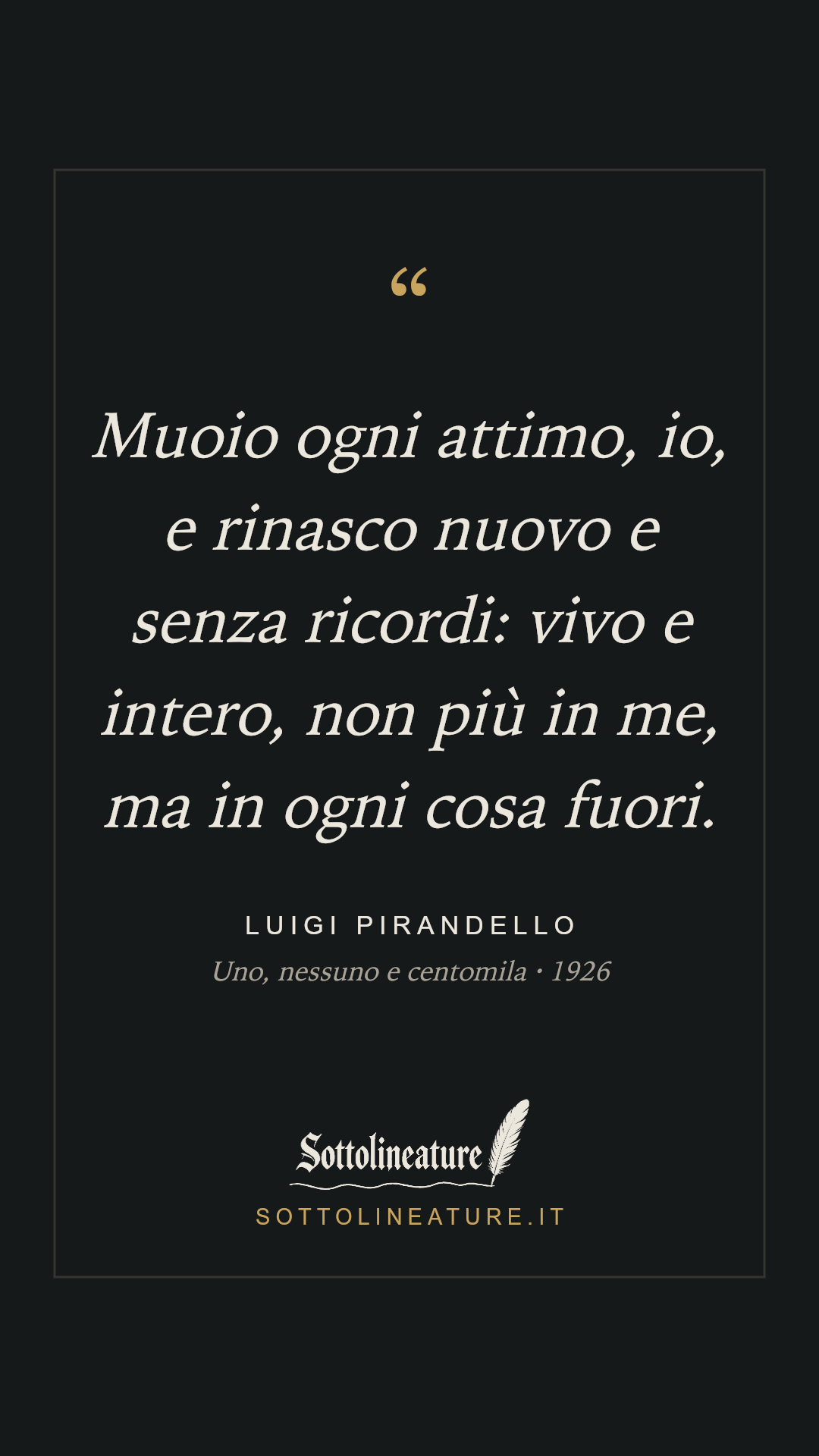 «Muoio ogni attimo, io, e rinasco nuovo e senza ricordi: vivo e intero, non più in me, ma in ogni cosa fuori.» — Luigi Pirandello, Uno, nessuno e centomila (1926). Grafica Sottolineature, versione scura.