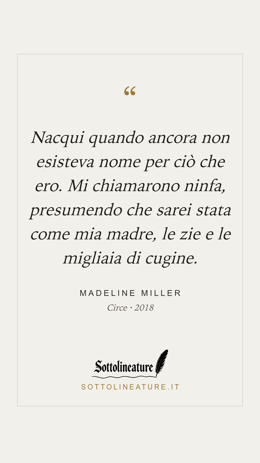 «Nacqui quando ancora non esisteva nome per ciò che ero. Mi chiamarono ninfa, presumendo che sarei stata come mia madre, le zie e le migliaia di cugine.» — Madeline Miller, Circe (2018). Grafica Sottolineature, versione chiara.