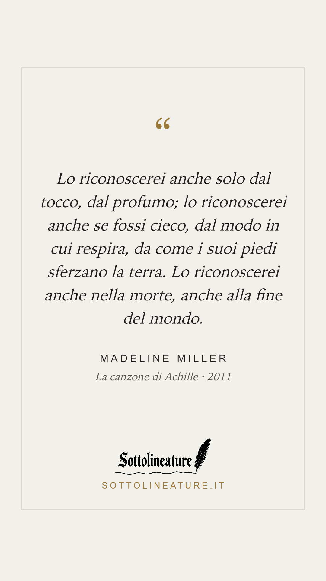 «Lo riconoscerei anche solo dal tocco, dal profumo; lo riconoscerei anche se fossi cieco, dal modo in cui respira, da come i suoi piedi sferzano la terra. Lo riconoscerei anche nella morte, anche alla fine del mondo.» — Madeline Miller, La canzone di Achille (2011). Grafica Sottolineature, versione chiara.
