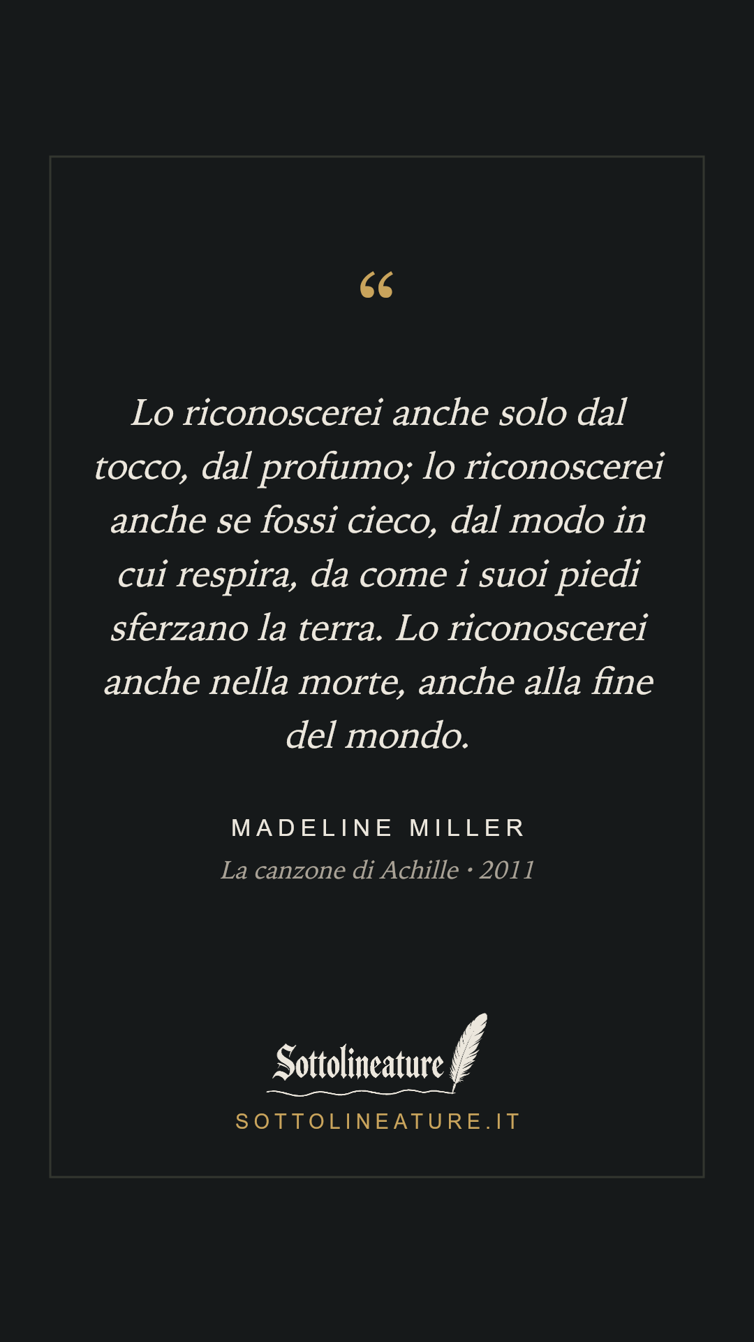«Lo riconoscerei anche solo dal tocco, dal profumo; lo riconoscerei anche se fossi cieco, dal modo in cui respira, da come i suoi piedi sferzano la terra. Lo riconoscerei anche nella morte, anche alla fine del mondo.» — Madeline Miller, La canzone di Achille (2011). Grafica Sottolineature, versione scura.