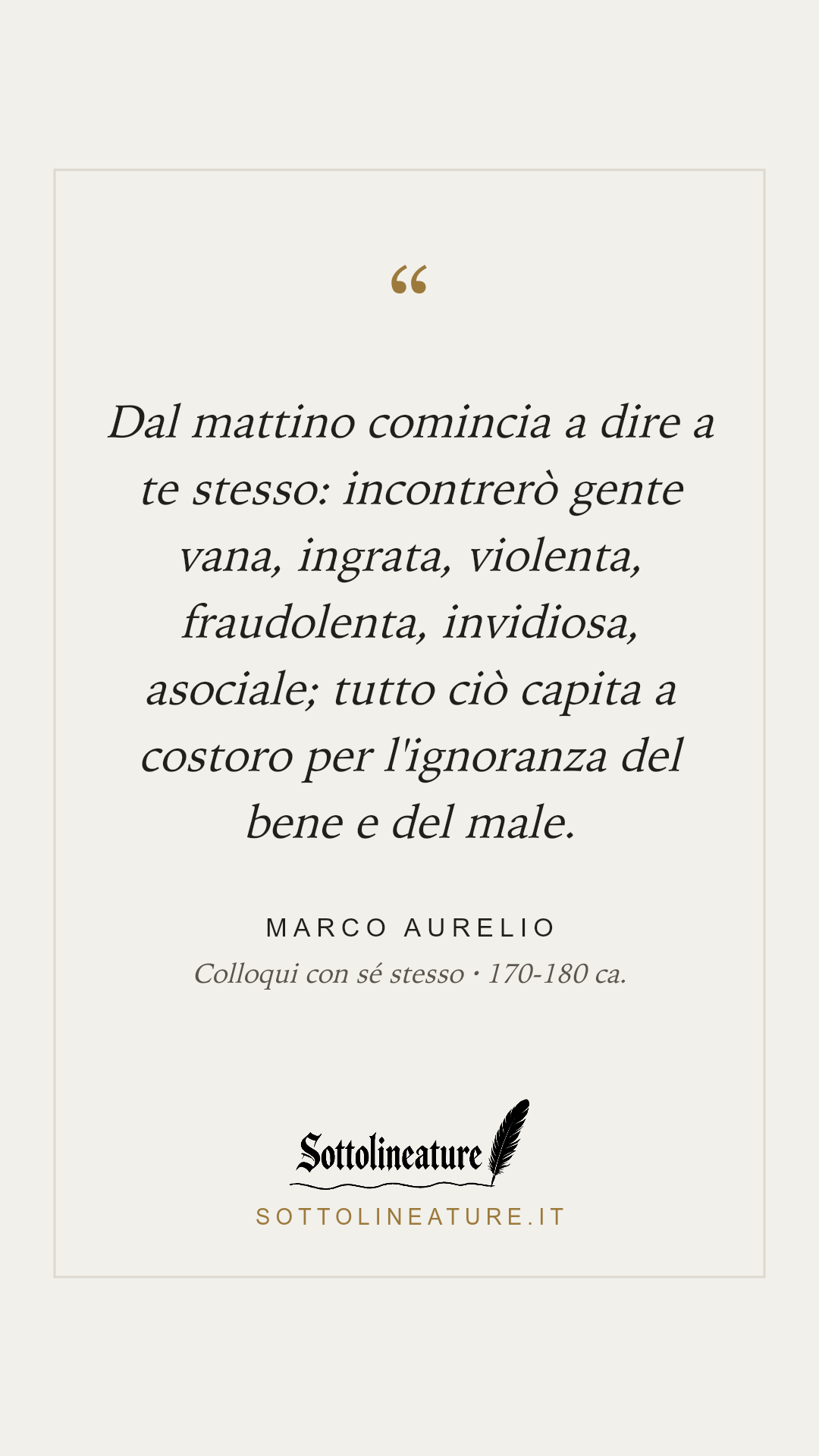 «Dal mattino comincia a dire a te stesso: incontrerò gente vana, ingrata, violenta, fraudolenta, invidiosa, asociale; tutto ciò capita a costoro per l'ignoranza del bene e del male.» — Marco Aurelio, Colloqui con sé stesso (170-180 ca.). Grafica Sottolineature, versione chiara.