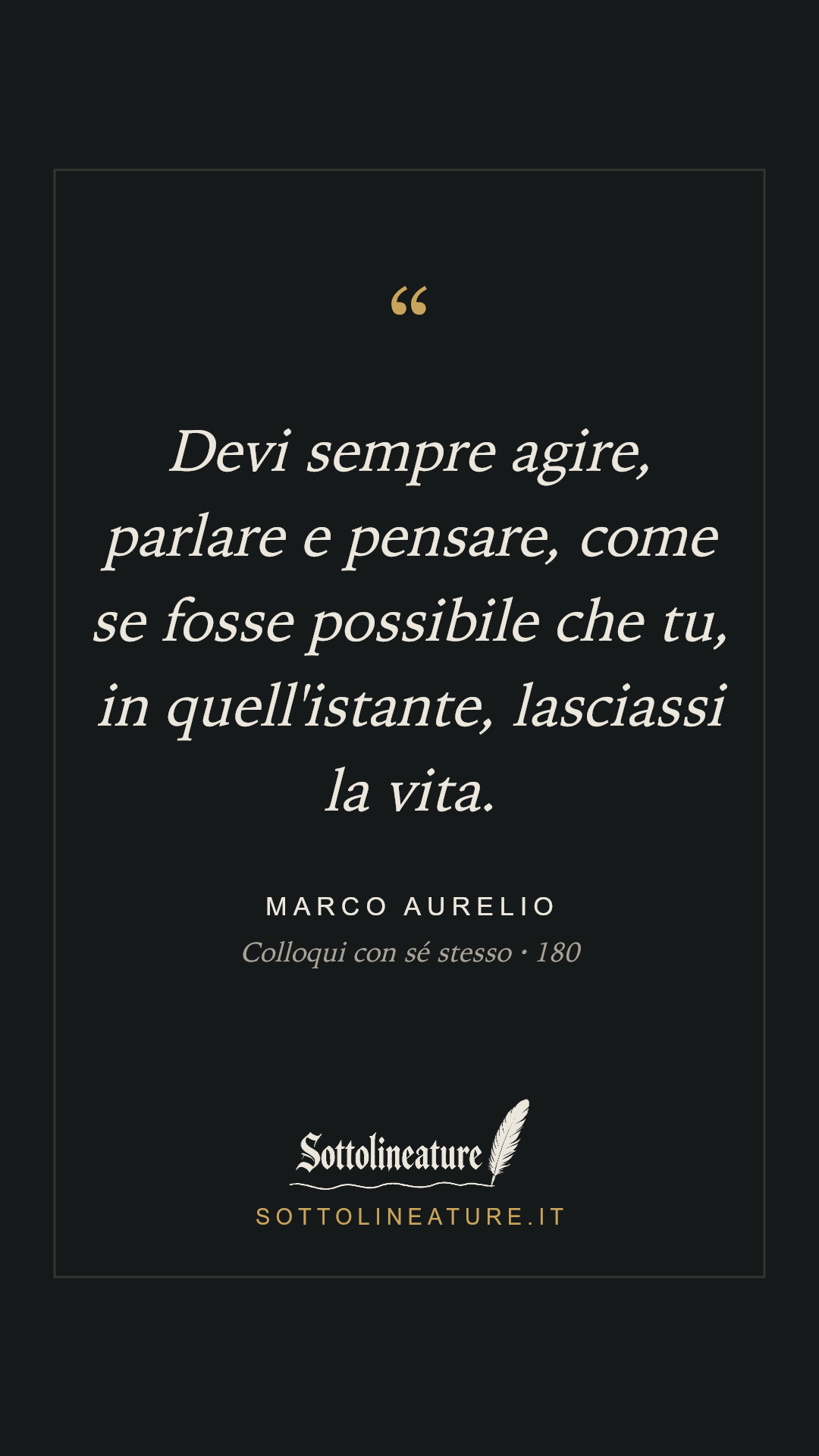 «Devi sempre agire, parlare e pensare, come se fosse possibile che tu, in quell'istante, lasciassi la vita.» — Marco Aurelio, Colloqui con sé stesso (180). Grafica Sottolineature, versione scura.