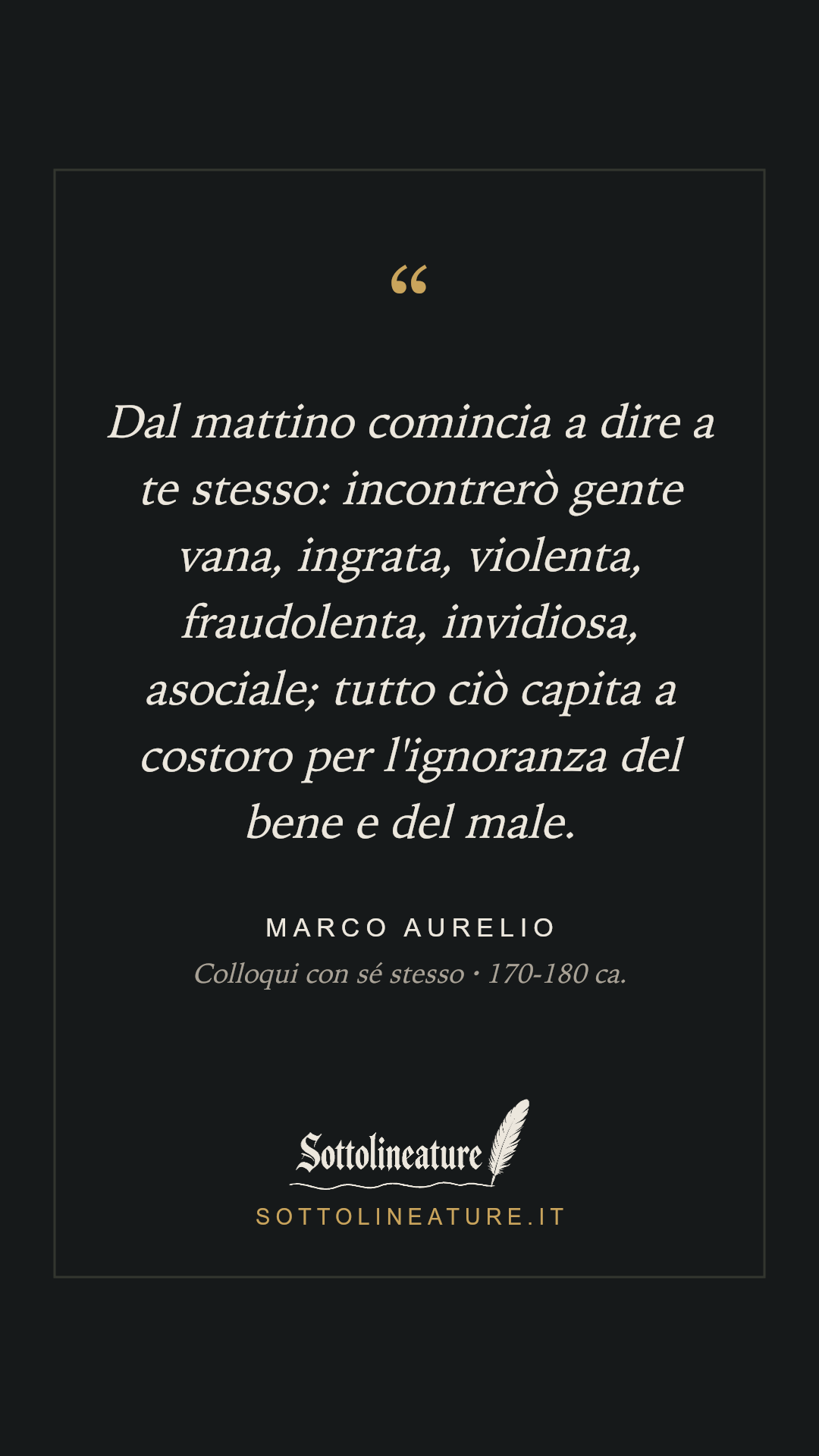 «Dal mattino comincia a dire a te stesso: incontrerò gente vana, ingrata, violenta, fraudolenta, invidiosa, asociale; tutto ciò capita a costoro per l'ignoranza del bene e del male.» — Marco Aurelio, Colloqui con sé stesso (170-180 ca.). Grafica Sottolineature, versione scura.
