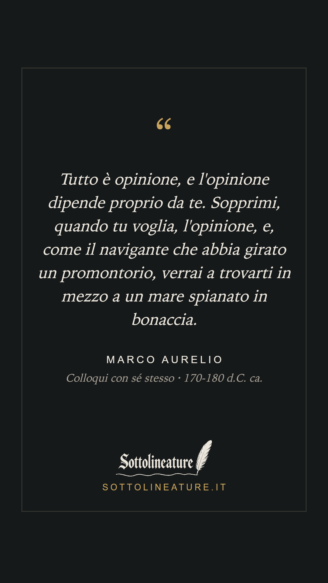 «Tutto è opinione, e l'opinione dipende proprio da te. Sopprimi, quando tu voglia, l'opinione, e, come il navigante che abbia girato un promontorio, verrai a trovarti in mezzo a un mare spianato in bonaccia.» — Marco Aurelio, Colloqui con sé stesso (170-180 d.C. ca.). Grafica Sottolineature, versione scura.