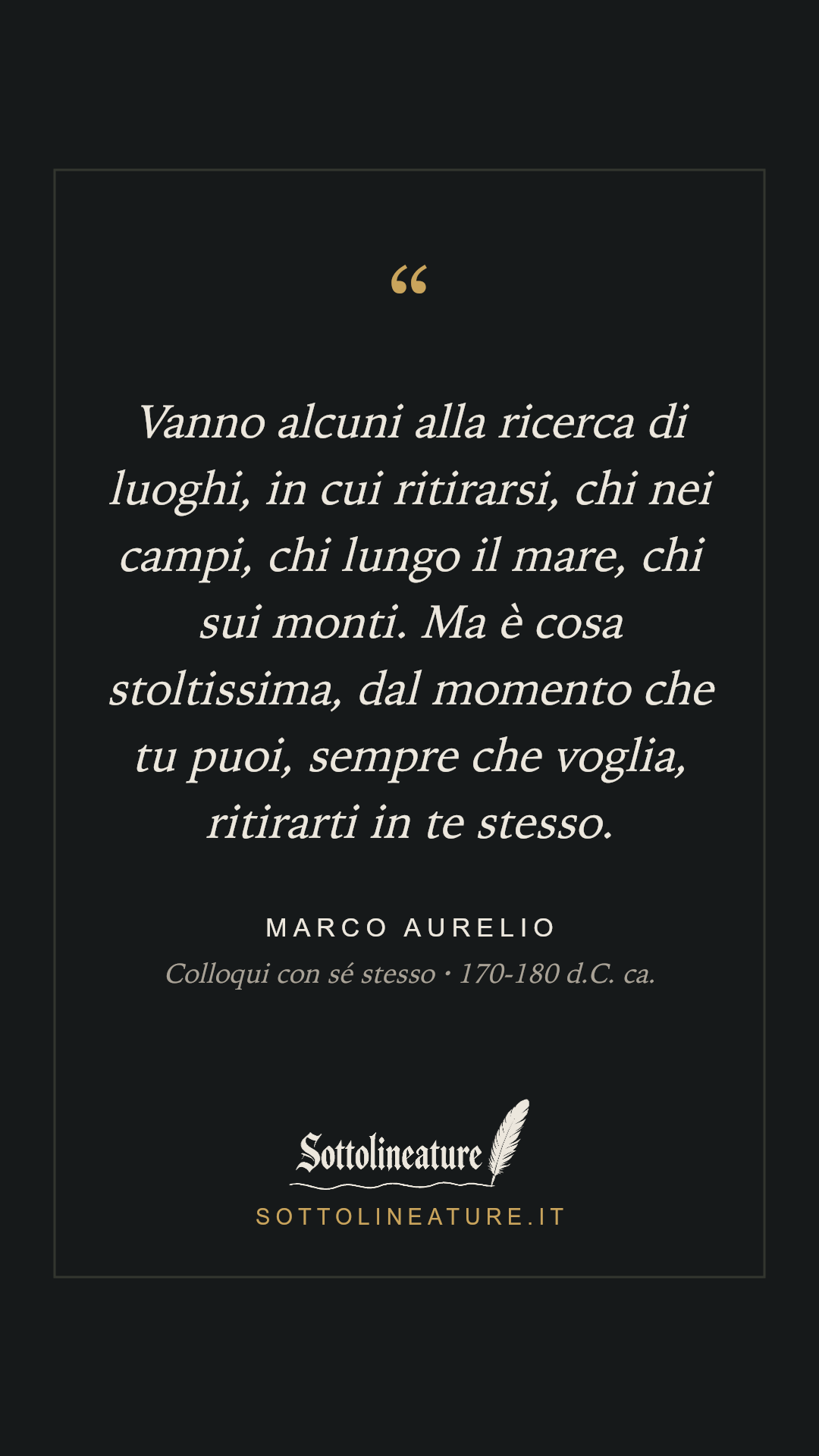 «Vanno alcuni alla ricerca di luoghi, in cui ritirarsi, chi nei campi, chi lungo il mare, chi sui monti. Ma è cosa stoltissima, dal momento che tu puoi, sempre che voglia, ritirarti in te stesso.» — Marco Aurelio, Colloqui con sé stesso (170-180 d.C. ca.). Grafica Sottolineature, versione scura.